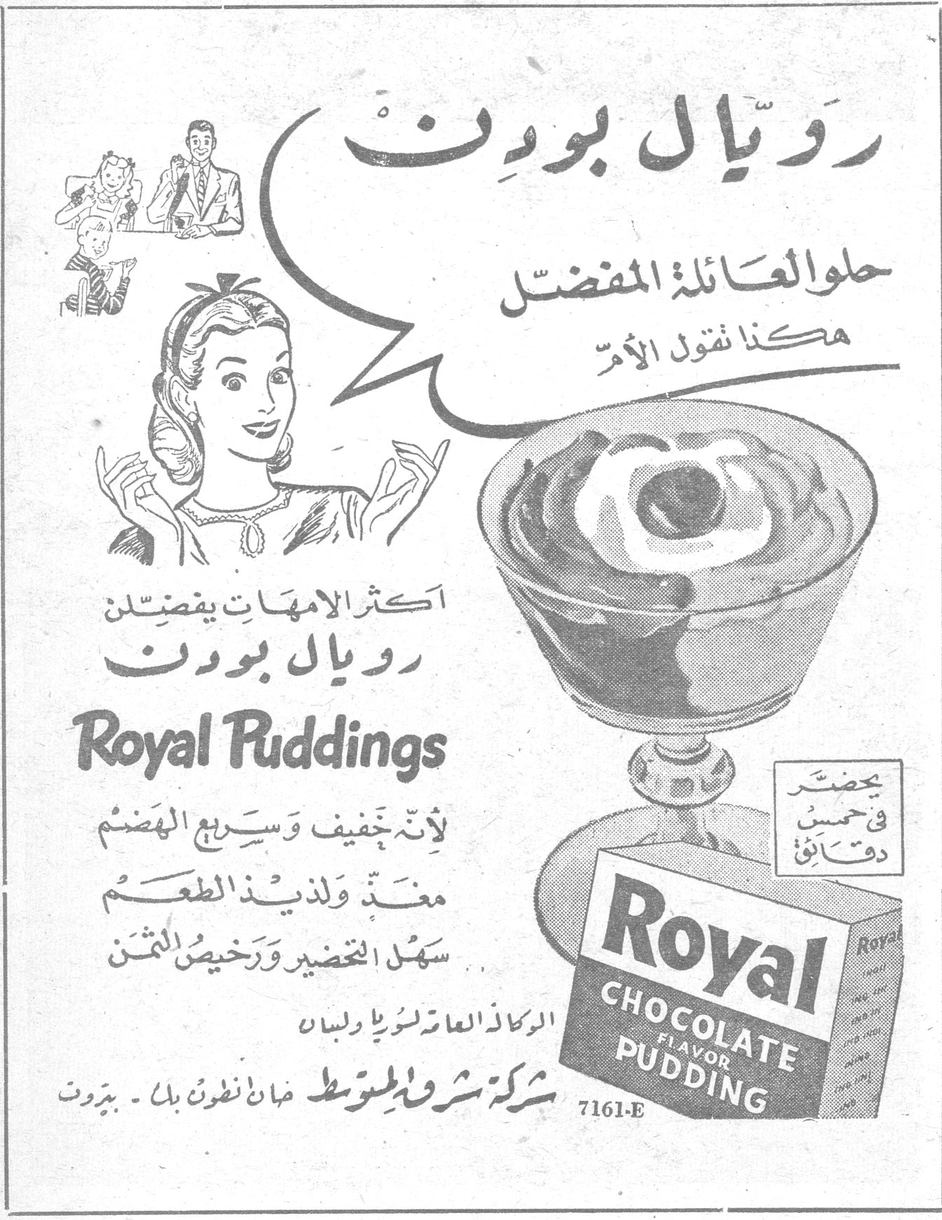 رويال بودنغ
رويال بودنغ
حلوى العائلة المفضّل
هكذا تقول الأم
اكثر الامهات يفضّلن رويال بودنغ
Royal Puddings
لأنه خفيف وسريع الهضم
مغذّ ولذيذ الطعم
سهل التحضير ورخيص الثمن
يحضّر في حسن دقائق
Royal CHOCOLATE FLAVOR PUDDING
7161-E
الوكلاء العامون لوريا ولبنان
شركة شرق المتوسط خان أنطون بك - بيروت