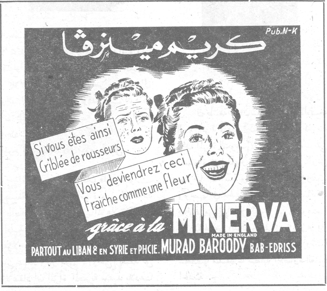 كريم مينرفا — كريم مينرفا Pub. N-K Si vous êtes ainsi criblée de rousseurs Vous deviendrez ceci fraîche comme une fleur grâce à la MINERVA MADE IN ENGLAND PARTOUT au LIBAN & en SYRIE et PHCIE. MURAD BAROODY BAB-EDRISS