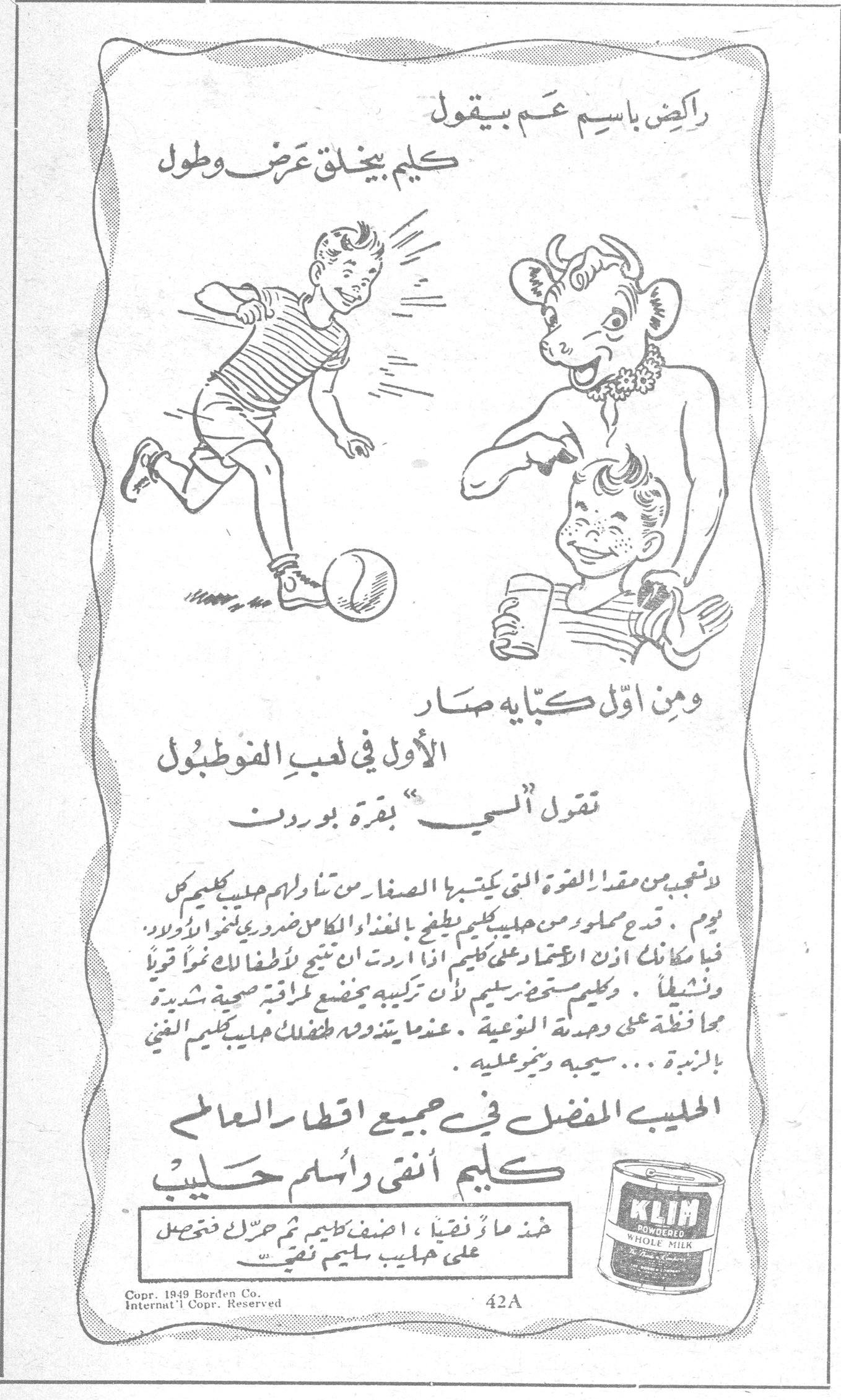 كليم أنقى وأسلم حليب راكض باسم عم بيقول كليم بيخلق عرض وطول ومن أول كبّاية صار الأول في لعب الفوطبول تقول "لحي" بقرة بوردن لا تعجب من مقدار القوة التي يكتسبها الصغار من تناولهم حليب كليم كل يوم. قدح مملوء من حليب كليم يعطي بالغذاء الكامل من ضروري لأولاد. فما كان لك الاعتماد على كليم اذا اردت ان تنتبي لأطفالك نمواً قوياً ونشيطاً. وكليم مستحضر سليم لأن تركيبه يخضع لمراقبة صحية شديدة محافظة على وحدة النوعية. عندما يتذوقه طفلك حليب كليم الغني بالزبدة... سيعجبه ويثبر عليه. الحليب المفضل في جميع اقطار العالم كليم أنقى وأسلم حليب خذ ماءً نقياً، اضف كليم ثم حرك فتحصل على حليب سليم نقي KLIM POWDERED WHOLE MILK Copr. 1949 Borden Co. Internat'l Copr. Reserved 42A