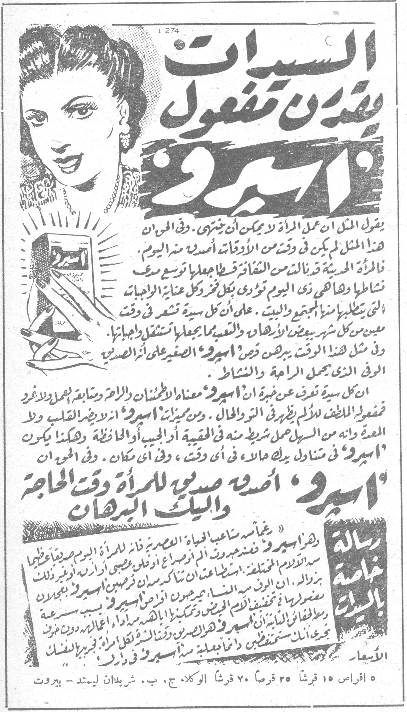 السيدات يقدرن مفعول 'اسبرو' يقول المثل ان عمل المرأة لا يمكن أن ينتهي . وفي الحق ان هذا المثل لم يكن في وقت من الاوقات أصدق منه اليوم . فالمرأة الحديثة قد نالت من الثقافة قسطاً جعلها توسع دائرة نشاطها وهاهي هي اليوم تؤدي بكل نجاح وكل عناية الواجبات التي يتطلبها منها المجتمع والبيت . على أن كل سيدة تشعر في وقت معين من كل شهر ببعض الآلام والتعب مما يجعلها تشتعل واجباتها . وفي مثل هذا الوقت يبرهن قرص 'اسبرو' الصغير على أثره القوي الذي يحمل الراحة والنشاط . ان كل سيدة تعرف عن خبرة ان 'اسبرو' معناه الاطمئنان والراحة ومتابعة العمل والاعذار فمفعوله اللطيف الملائم يظهر في التو والحال . ومن مميزات 'اسبرو' انه لا يضر القلب ولا المعدة وانه من السهل حمل شريط منه في الحقيبة أو الجيب أو المحافظة وهكذا يكون 'اسبرو' في متناول يدك في كل حال ، في أي وقت ، وفي أي مكان . وفي الحق ان 'اسبرو' أصدق صديق للمرأة وقت الحاجة والبيت البرهان رسالة خاصة بالسيدات « وهذا 'اسبرو' رغائمه ساعف الحياة العصرية فان 'اسبرو' اليوم للمرأة صديقاً عظيماً به الآلام المختلفة . استعمالات ناكدات من أن مرض 'اسبرو' وغير ذلك بزوال . ان الرقم منه الناس يميزون أعراض 'اسبرو' يجدون منه ما يخفف الآلام ويمكنهم القيام باعمالهم بسرعة ومن المفيد للسيدات ان يقرأن 'اسبرو' وهذا الصديق ومنانة للطبيب دون صرف يجعل ذلك ستم يتخفف دائماً بعلبة 'اسبرو' في دارك . فبريد الفلك الأسعار : ٥ اقراص ١٥ قرشاً ٢٥ قرشاً ٧٠ قرشاً الوكلاء ج . ب . شريدان ليمتد - بيروت