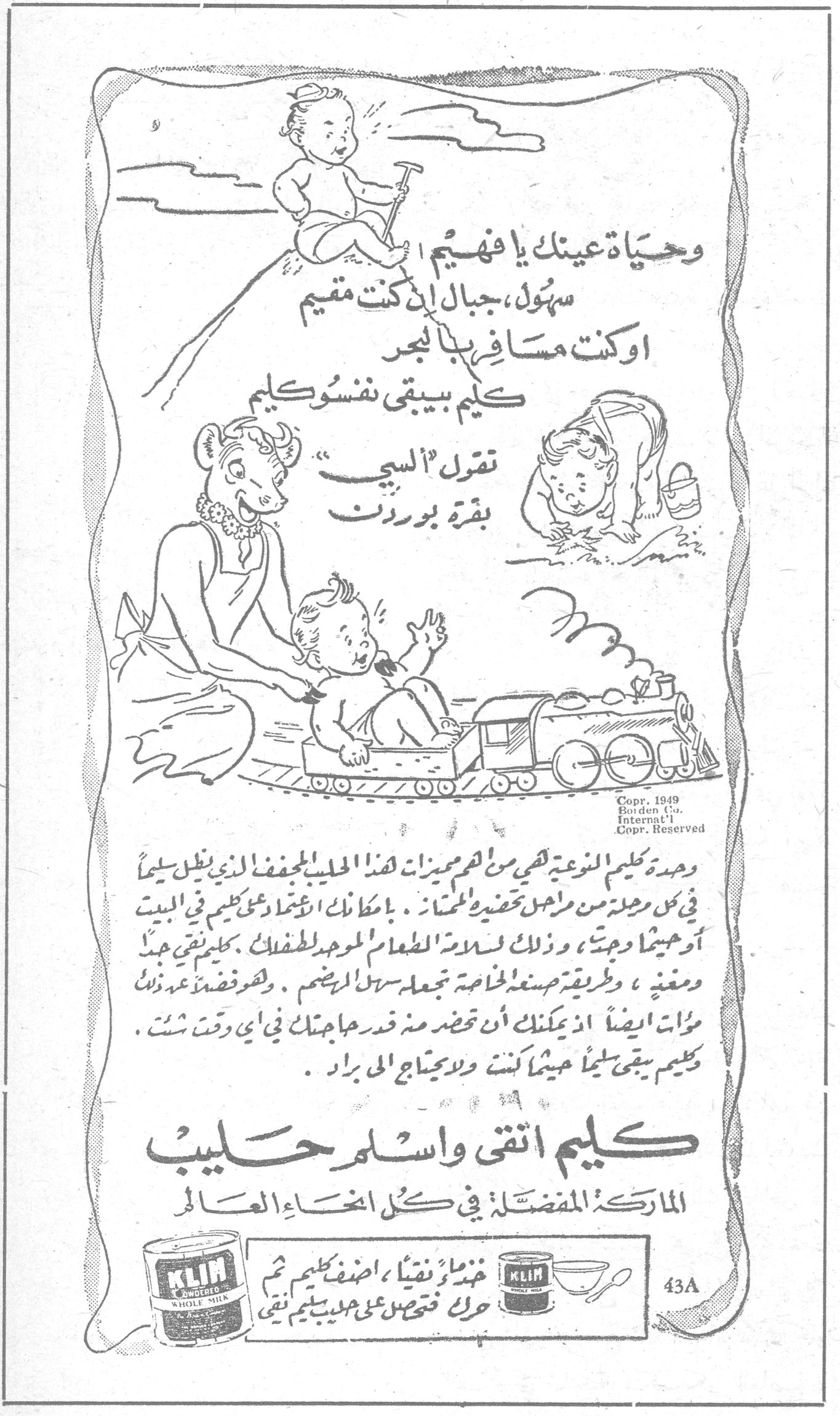 كليم اتقى واسلم حليب. وحياة عينك يا فهيم سهُل ، جبال ان كنت مقيم اوكنت مسافر بالبحر كليم بيبقى نفسو كليم تقول اللي بقرة بوردن. وعدة كليم النوعية هي من اهم مميزات هذا الحليب المجفف الذي ينزل سليماً في كل مرحلة من مراحل تحضيره للمائدة . بامكانك الاعتماد على كليم في البيت او حيثما وجدت ، وذلك لسلامة الطعام الموحد للاطفال . كليم تبقى جيداً ومغذي ، وطريقة صنعه الخاصة تجعله سهل الهضم . وهو فضلاً عن ذلك موات ايضاً اذ بامكانك ان تحضّر منه قدر حاجتك في اي وقت شئت . وكليم يبقى سليماً حيثما كنت ولا يحتاج الى براد . كليم اتقى واسلم حليب. الماركة المفضلة في كل انحاء العالم. خضّة نقياً نقياً ، اضف كليم ثم حرك فتحصل على حليب نقي. KLIM POWDERED WHOLE MILK. Copr. 1949 Borden Co. Internat'l. Copr. Reserved. 43A