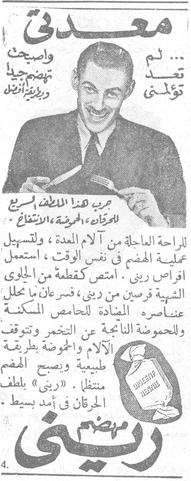 ريني معدتي لم تعد تؤلمني ... واصبحت تهضم جيداً وبطريقة أفضل جرب هذا الملطف السريع للحرقان ، الحموضة ، الانتفاخ للراحة العاجلة من آلام المعدة ، ولتسهيل عملية الهضم في نفس الوقت ، استعمل اقراص ريني . امتص كقطعة من الحلوى الشهية قرصين من ريني ، فسرعان ما تحلل عناصره المضادة للحامض المسكنة وللحموضة الناجمة عن التخمر وتتوقف الآلام والحموضة بطريقة طبيعية ويصبح الهضم منتظماً . «ريني» يلطف الحرقان في أمد بسيط . ريني يهضم