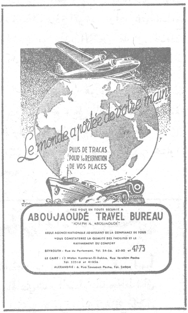 Le monde a portée de votre main PLUS DE TRACAS POUR LA RESERVATION DE VOS PLACES ABOUJAOUDÉ TRAVEL BUREAU "JOSEPH A. ABOUJAOUDÉ" FIEZ VOUS EN TOUT SECURITE A SEULE AGENCE NATIONALE JOUISSANT DE LA CONFIANCE DE TOUS VOUS CONSTATEREZ LA QUALITE DES FACILITES ET LE RAFFINEMENT DU CONFORT BEYROUTH - Rue de Parlement, Tel. 54-56, 82-90 - 47-73 LE CAIRE - 12 Midan Kantaret-El-Dobba, Rue Ibrahim Pacha, Tel. 52216 et 41836 ALEXANDRIE - 6, Rue Toussoun Pacha, Tel. 24904