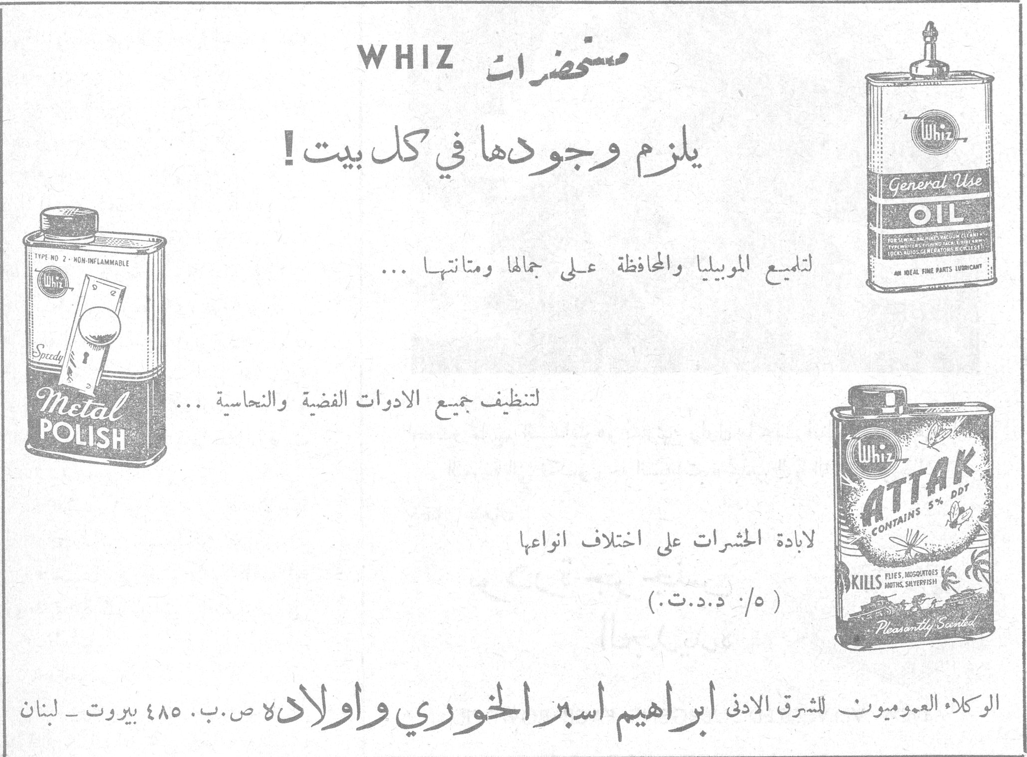مستحضرات WHIZ مستحضرات WHIZ يلزم وجودها في كل بيت ! لتلميع الموبيليا والمحافظة على جمالها ومتانتها ... لتنظيف جميع الادوات الفضية والنحاسية ... لابادة الحشرات على اختلاف انواعها (٥ / ٥ د.د.ت.) Whiz General Use OIL Speedy Metal POLISH Whiz ATTAK CONTAINS 5% DDT KILLS FLIES, MOSQUITOES, MOTHS, SILVERFISH — Pleasantly Scented الوكلاء العموميون للشرق الادنى ابراهيم اسبر الخوري واولاده ص.ب. ٤٨٥ بيروت — لبنان