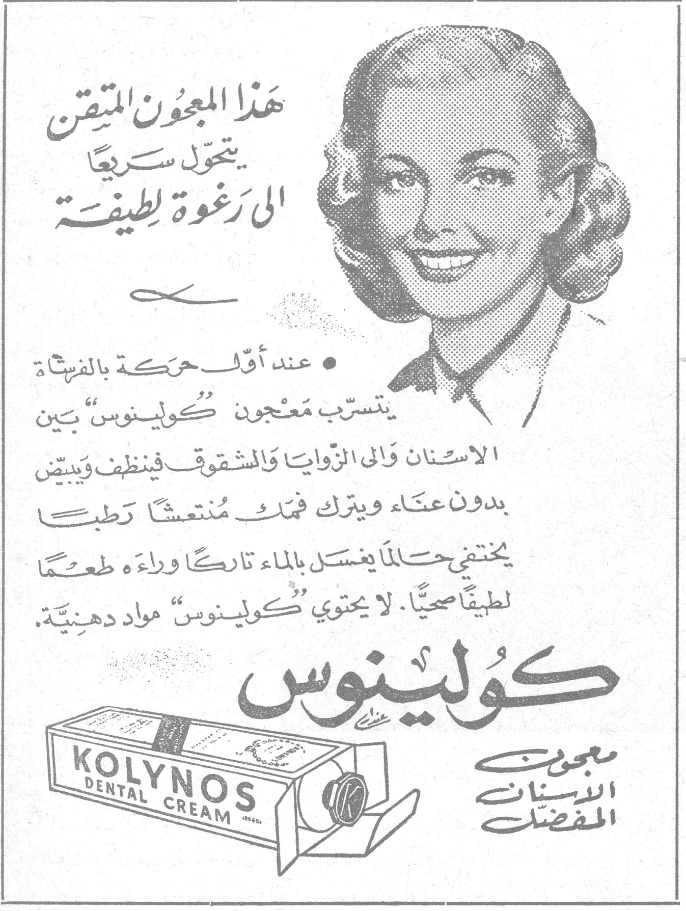 كولينوس - معجون الاسنان المفضل هذا المعجون المتقن يتحول سريعاً الى رغوة لطيفة • عند أول حركة بالفرشاة يتسرب معجون "كولينوس" بين الاسنان والى الزوايا والشقوق فينظف ويبيّض بدون عناء ويترك فمك منتعشاً رطباً يختفي حالما يغسل بالماء تاركاً وراءه طعماً لطيفاً صحياً. لا يحتوي "كولينوس" مواد دهنية. كولينوس معجون الاسنان المفضل KOLYNOS DENTAL CREAM