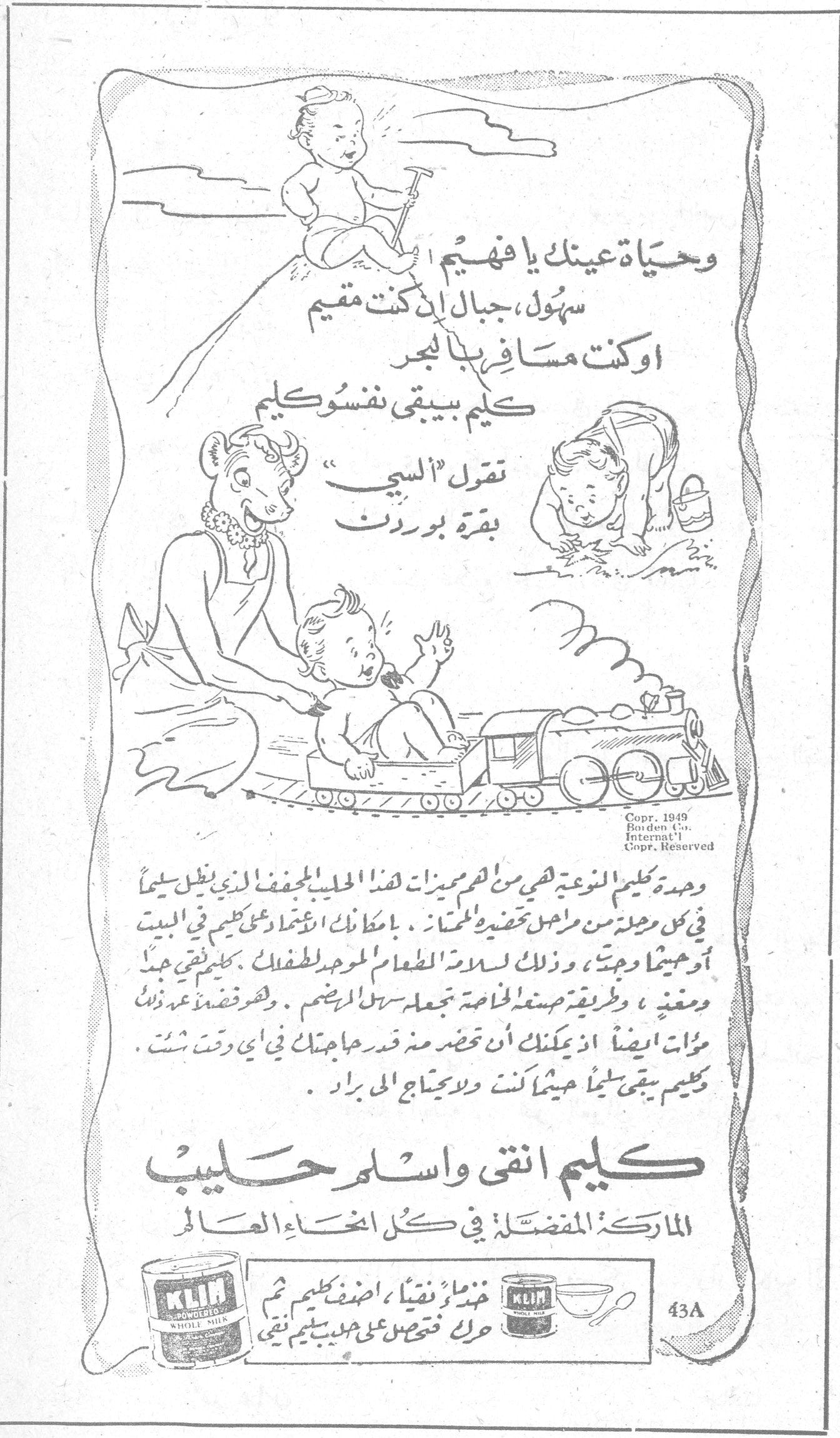 كليم انقى واسلم حليب الماركة المفضلة في كل انحاء العالم وحياة عينيك يا فهيم سهول، جبال ان كنت مقيم او كنت مسافر بالبحر كليم بيبقى نفسو كليم تقول "البي" بقرة بوردن وحدة كليم النوعية هي من اهم مميزات هذا الحليب المجفف الذي يظل سليماً في كل مرحلة من مراحل تحضيره للمنتجات. بامكانك الاعتماد على كليم في البيت او حيثما وجدت، وذلك لسلامة الطعام الموحد لطفلك. كليم فستقي جيد ومغذي، وطريقة صنعه الخاصة تجعله سهل الهضم. وهو مقتصد عندك ذلك مرات ايضاً اذ بامكانك ان تحضر منه قدر حاجتك في أي وقت شئت. كليم يبقى سليماً حيثما كنت ولا يحتاج الى برّاد. خذ ماءً نقياً، اضف كليم ثم حرك فتحصل على حليب كليم نقي Copr. 1949 Borden Co. Internat'l Copr. Reserved 43A