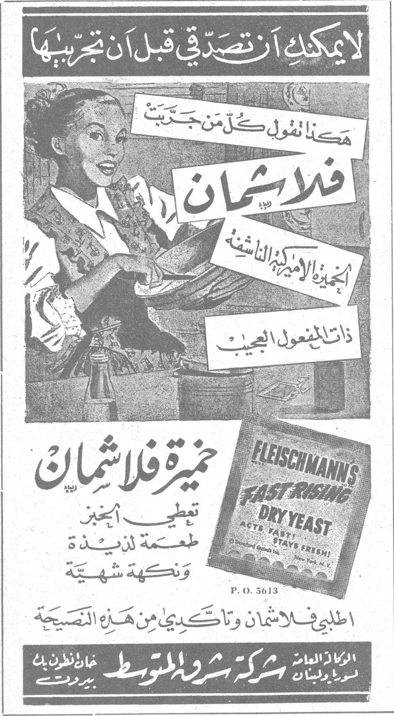 خميرة فلاشمان — لا يمكنك ان تصدّقي قبل ان تجرّبيها. هكذا تقول كل من جرّبت فلاشمان. الخميرة الاميركية الناشفة ذات المفعول العجيب. FLEISCHMANN'S FAST RISING DRY YEAST ACTS FAST! STAYS FRESH! P.O. 5613. خميرة فلاشمان تعطي الخبز طعمة لذيذة ونكهة شهية. اطلبي فلاشمان وتأكدي من هذه النصيحة. الوكلاء العامون لسوريا ولبنان: شركة شرقة المتوسط - بيروت، خان انطون بك