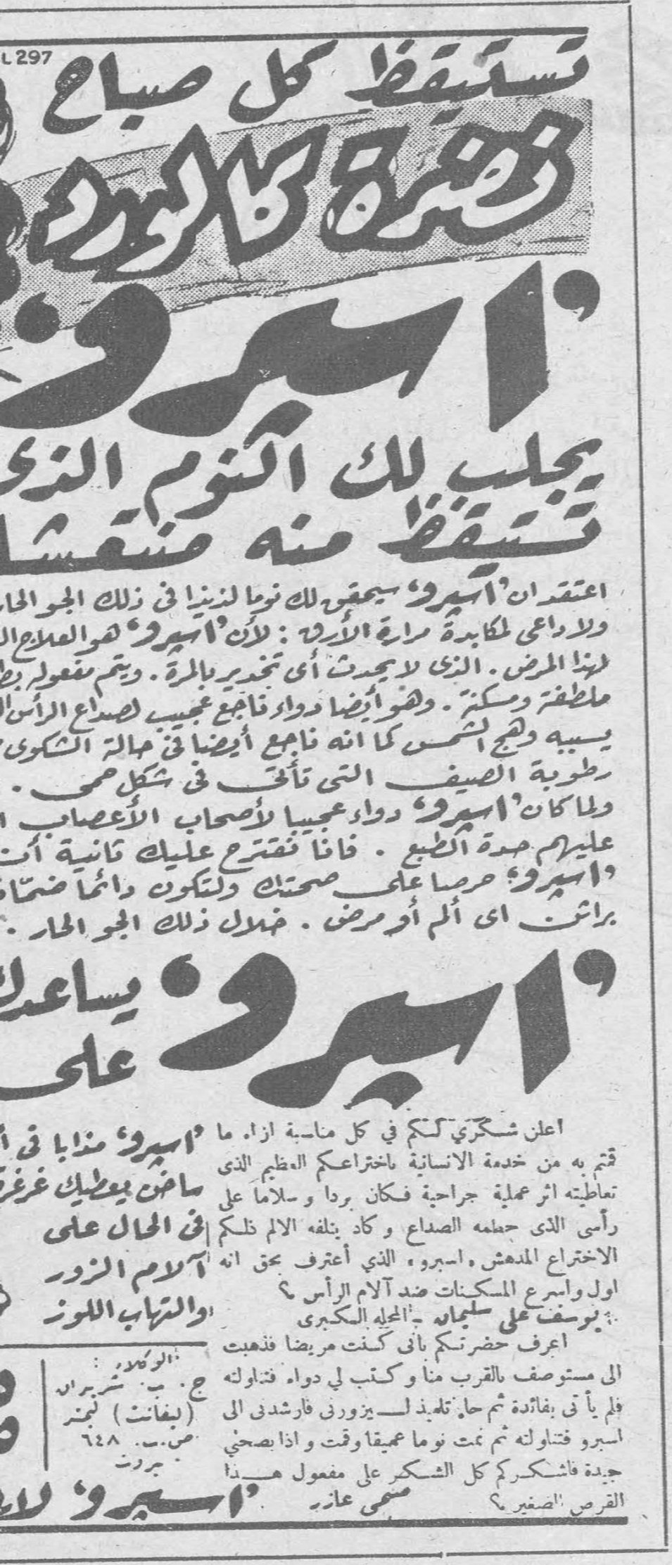 اسپيرو — استيقظ كل صباح وهيئتك كالورد. اسپيرو يجلب لك النوم الذي تستيقظ منه منتعشاً. اعتقد ان «اسپيرو» يحقق لك نوماً لذيذاً في ذلك الجو الحار ولا داعي لمكابدة سهرة الاريكة: لأن «اسپيرو» هو العلاج ليتها المرض. الذي لا يحدث أي تخدير بالمرة. ويتم مفعوله بلطف وسكينة. وهو أيضاً دواء ناجع عجيب لصداع الرأس يسببه وهج الشمس كما انه ناجع أيضاً في حالة الشكوى من رطوبة الصيف التي تألف في شكل صح. ولما كان «اسپيرو» دواء عجيباً لأصحاب الأعصاب عليهم مدة الطبع. فانا اقترح عليك ثانية أن ت[ستعمل] «اسپيرو» حرصاً على صحتك ولتكون دائما ضاحكاً براقةً أي ألم أو مرض. فبدل ذلك الجو الحار. «اسپيرو» يساعدك على. اعلن شكري لكم في كل مناسبة ازاء ما قمتم به من خدمة الإنسانية باختراعكم العظيم الذي تعاطيته اثر عملية جراحية فكان برداً وسلاماً على رأسي الذي جعله الصداع وكاد يتلفه الألم تلك الاختراع المدهش، اسپيرو الذي اعترف بحق انه اول واسرع المسكنات ضد آلام الرأس؟ يوسف علي سليمان - المحلة الكبرى. اعرف حضرتكم باني كنت مريضاً فذهبت الى مستوصف بالقرب منا وكتب لي دواء فتناولته فلم يأت بفائدة ثم حل تلميذ لسپيرو فارشدني الى اسپيرو فتناولته ثم نمت نوماً عميقاً وقتاً واذا صحوت جيدة فاشكركم كل الشكر على مفعول هذا القرص الصغير؟ سمعي عابد. «اسپيرو» شفاء في ساخن بمطبخ غرغ في الحال على آلام الزور والتهاب اللوز. الوكيل: ج. ب. شبيرو (بيغانت) بيروت ص. ب. ٦٤٨ بيروت
