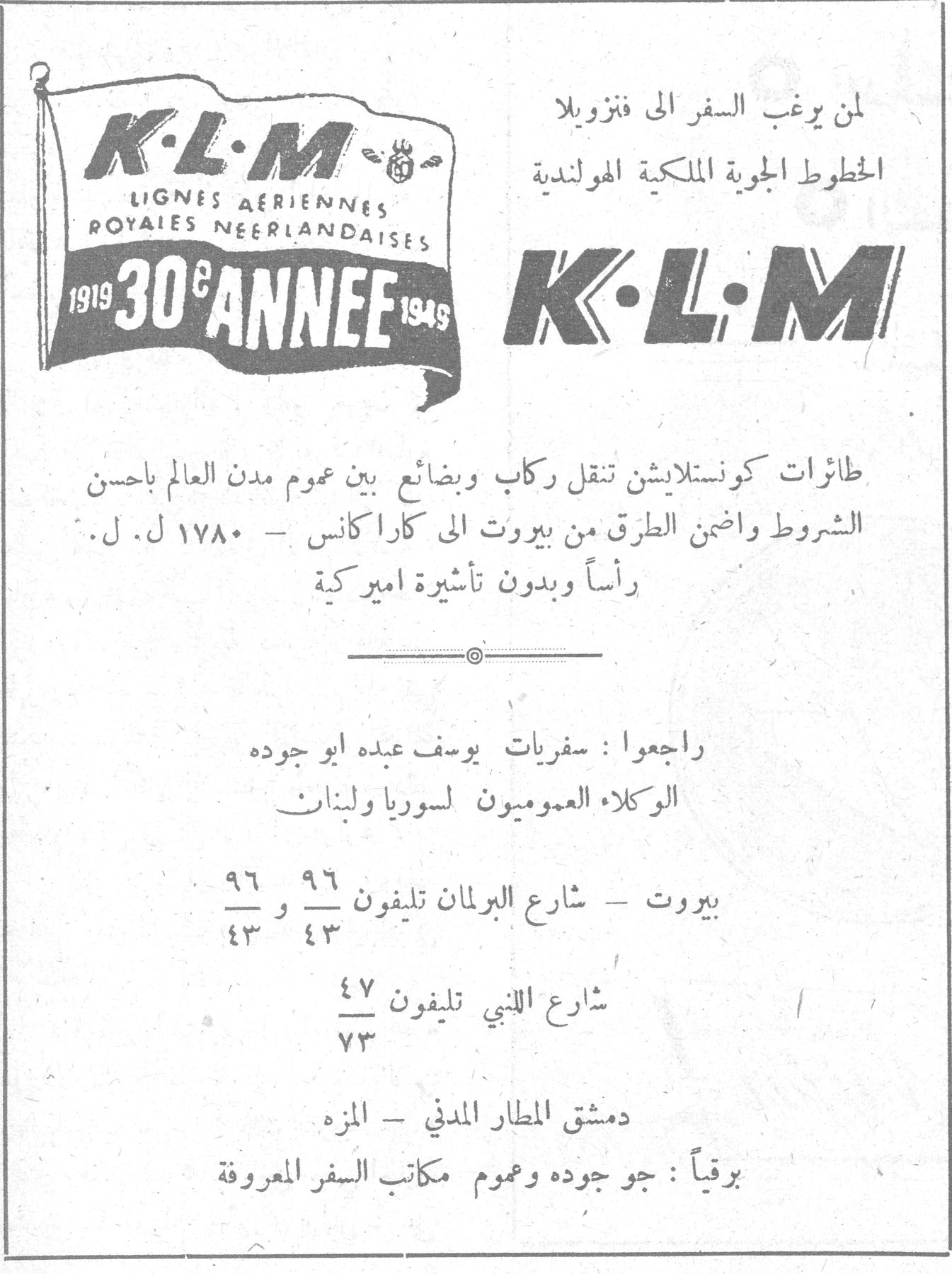 الخطوط الجويه الملكيه الهولنديه الخطوط الجوية الملكية الهولندية K.L.M LIGNES AERIENNES ROYALES NEERLANDAISES 1919 - 30e ANNEE - 1949 لمن يرغب السفر الى فنزويلا الخطوط الجوية الملكية الهولندية K.L.M طائرات كونستلايشن تنقل ركاب وبضائع بين عموم مدن العالم باحسن الشروط واضمن الطرق من بيروت الى كاراكاس - ١٧٨٠ ل. ل. رأساً وبدون تأشيرة اميركية راجعوا : سفريات يوسف عبده ابو جوده الوكلاء العموميون لسوريا ولبنان بيروت - شارع البرلمان تليفون ٩٦ و ٤٣ شارع اللنبي تليفون ٤٧/٧٣ دمشق المطار المدني - المزه برقياً : جو جوده وعموم مكاتب السفر المعروفة