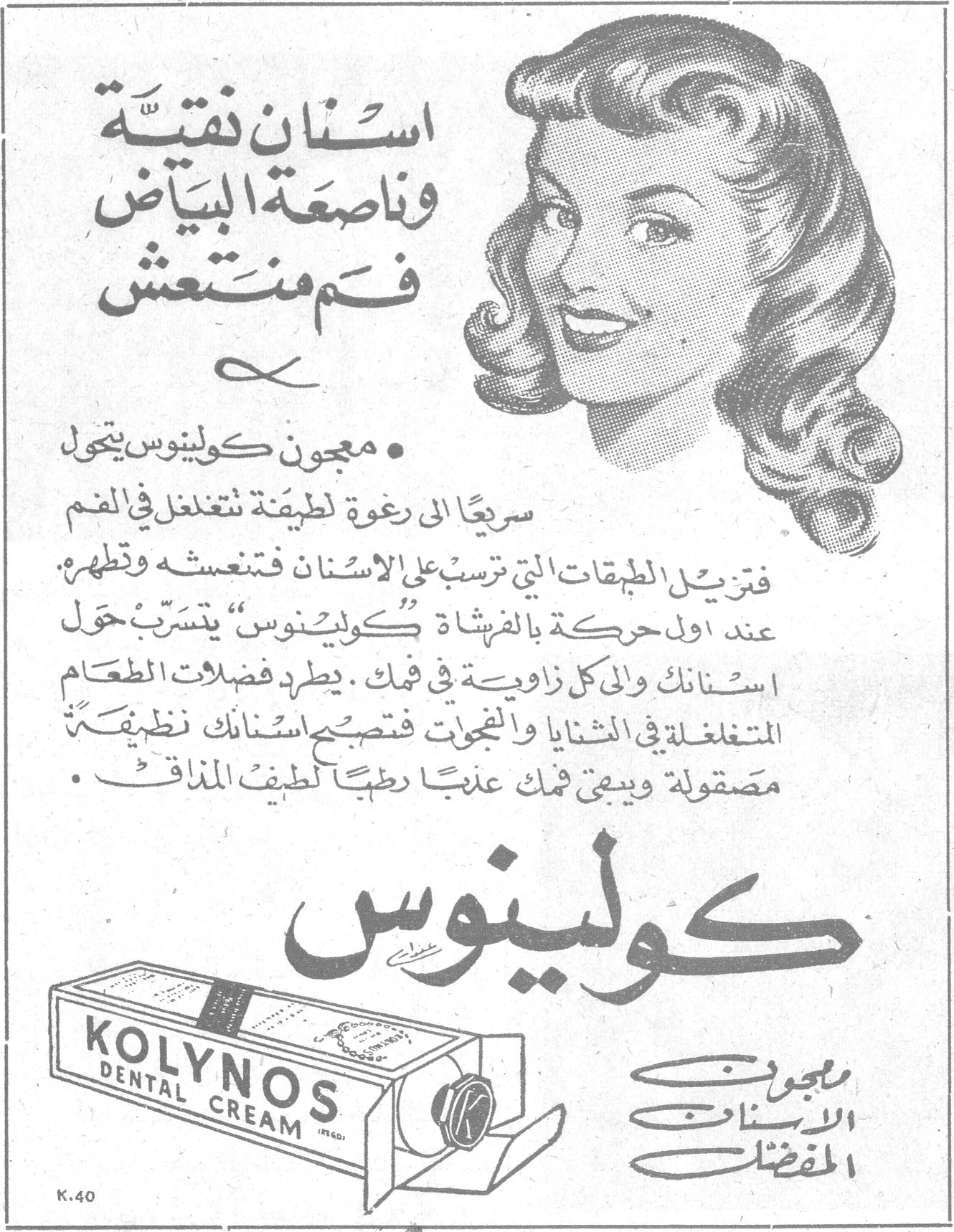 كولينوس KOLYNOS DENTAL CREAM معجون الأسنان المفضّل أسنان نقيّة وناصعة البياض فم منتعش • معجون كولينوس يتحول سريعاً إلى رغوة لطيفة تتغلغل في الفم فتزيل الطبقات التي ترسبت على الأسنان فتنعشه وتطهره. عند أول حركة بالفرشاة «كولينوس» يتسرّب حول أسنانك وإلى كل زاوية في فمك، يطرد فضلات الطعام المتغلغلة في الثنايا والفجوات فتصبح أسنانك نظيفة مصقولة ويبقى فمك عذباً رطباً لطيف المذاق. K.40