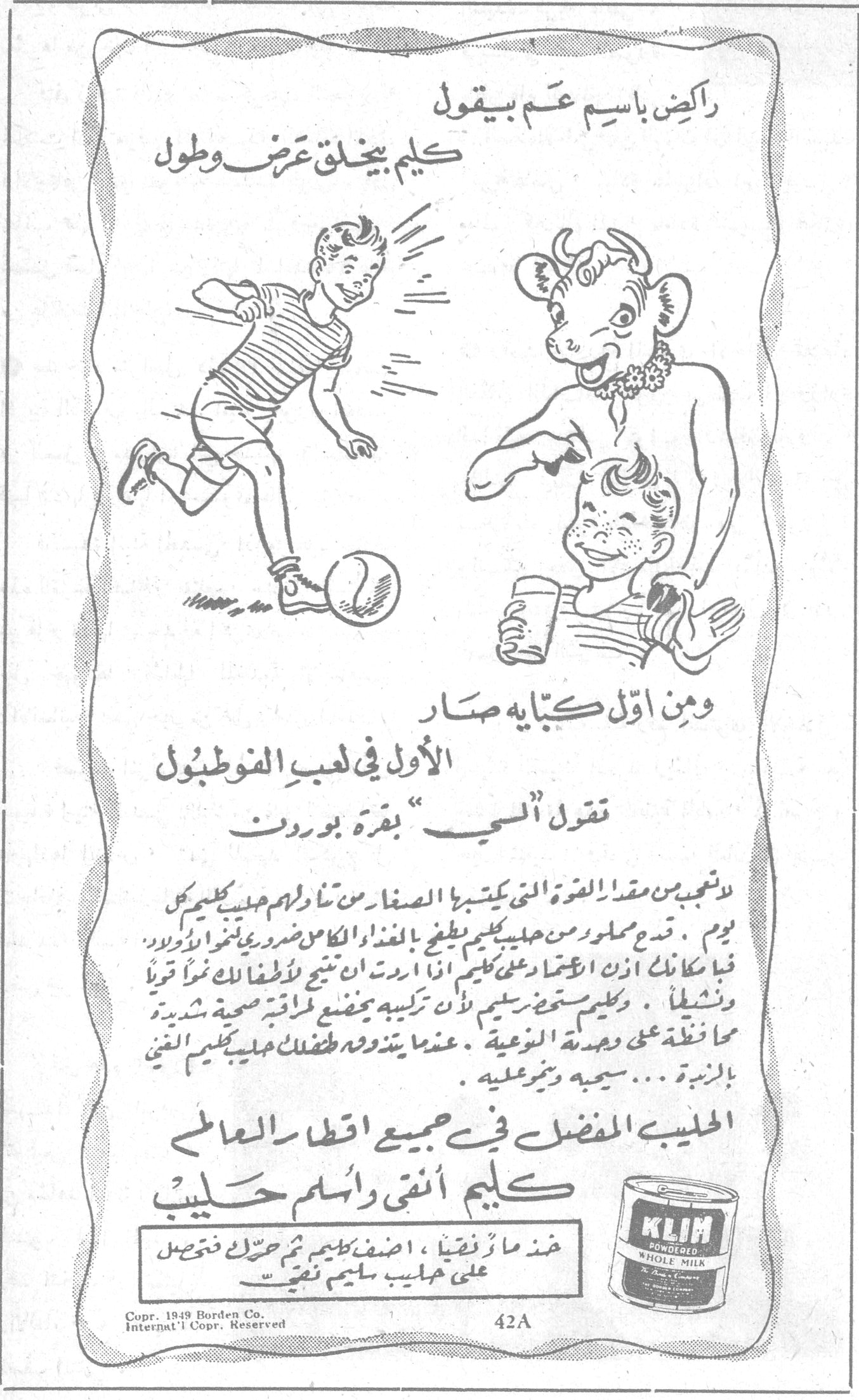 راكض باسم عم بيقول كليم بيخلق عرض وطول ومن اول كبّاية صار الأول في لعب الفوطبول تقول ألسمّ بقرة بوردن لا تعجبي من مقدار القوة التي يكتسبها الصغار من تناولهم حليب كليم كل يوم . قدم مجللو من حليب كليم يطفح بالغذاء الكامل ضروري لنمو اولادك فما عليك ان تعتمدي على كليم اذا اردت ان ينمو اطفالك نمواً قوياً ونشيطاً . وكليم مستحب رغيم لأن تركيبه يمنع مراقبة صحية شديدة محافظة على وجدة النوعية . عندما يتناول اطفالك حليب كليم الغني بالزبدة ... سيهبّ ونمو عليه . الحليب المفضل في جميع اقطار العالم كليم أنقى وأسلم حليب خذ ماءً نقياً ، اضف كليم ثم حرّك فتحصل على حليب سليم نقي .. KLIM POWDERED WHOLE MILK Copr. 1949 Borden Co. Internat'l Copr. Reserved 42A