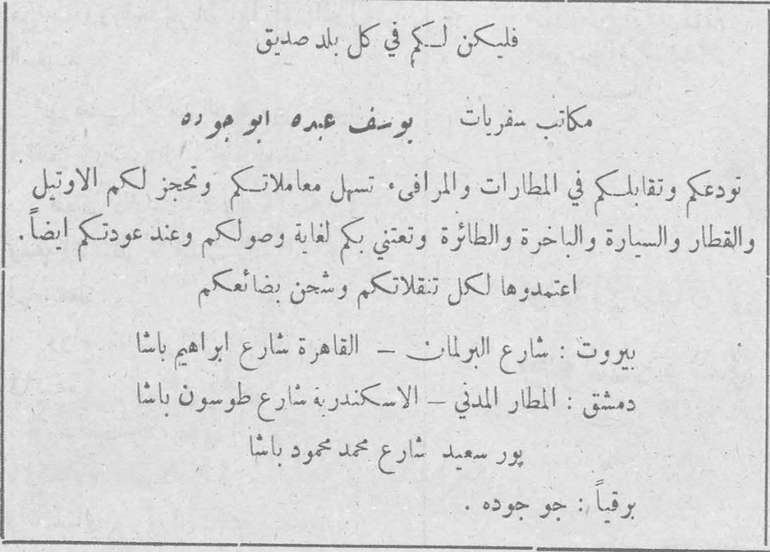 مكاتب سفريات يوسف عبده ابو جوده فليكن لكم في كل بلد صديق مكاتب سفريات يوسف عبده ابو جوده تودعكم وتقابلكم في المطارات والمرافئ. تسهل معاملاتكم وتحجز لكم الأوتيل والقطار والسيارة والباخرة والطائرة وتعنى بكم لغاية وصولكم وعند عودتكم أيضاً. اعتمدوها لكل تنقلاتكم وشحن بضائعكم بيروت: شارع البرلمان - القاهرة شارع ابراهيم باشا دمشق: المطار المدني - الاسكندرية شارع طوسون باشا بور سعيد شارع محمد محمود باشا برقياً: جو جوده.