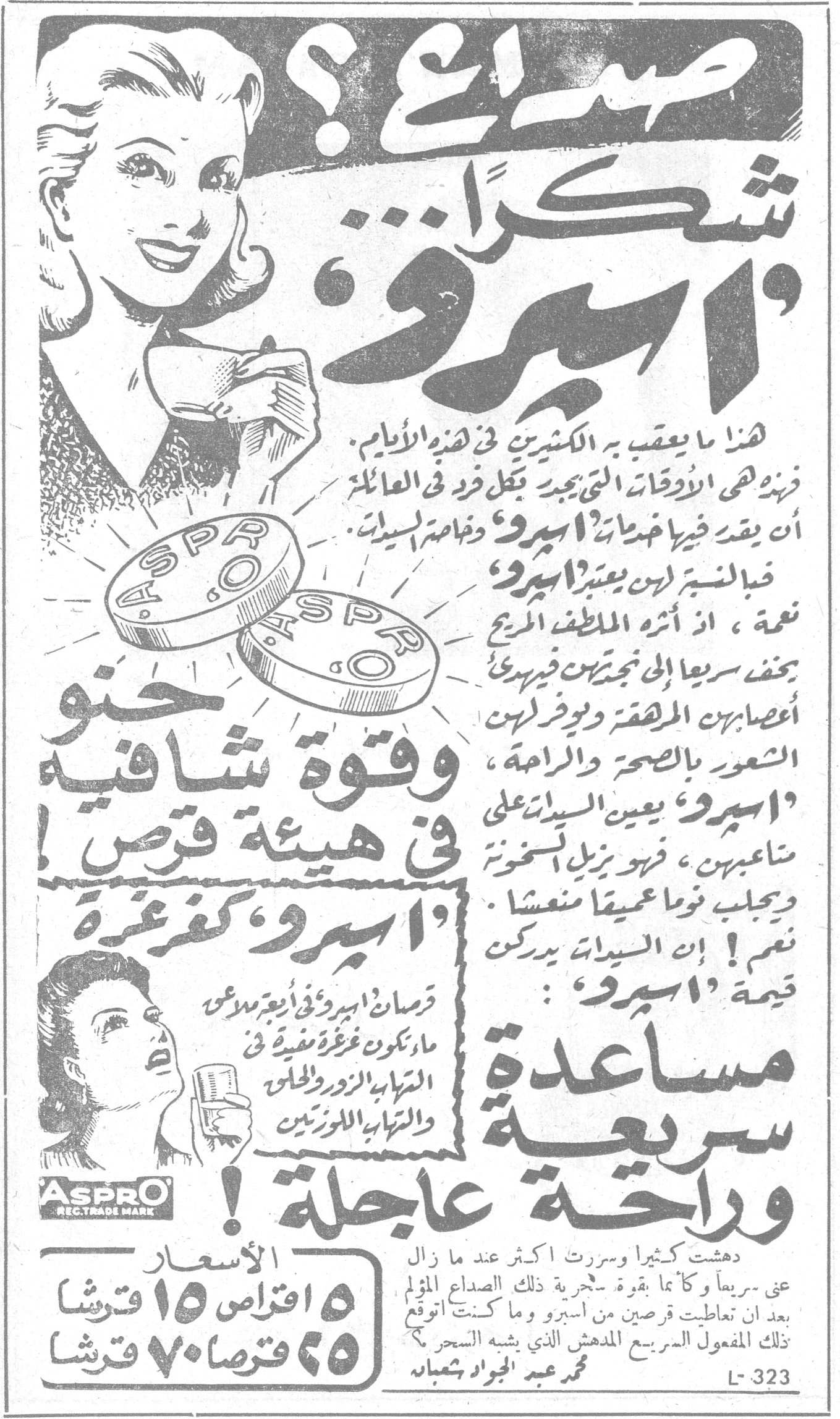 اسبرو — صداع ؟ شكراً « اسبرو » هذا ما يعقب به العشرين في هذه الأيام ، فنهزه هي الأوقات التي يجدر بكل فرد في العائلة أن يقدر فيها خدمات « اسبرو » وخاصة السيدات . فبالنسبة لهن يعتبر « اسبرو » نعمة ، اذ أثره الملطف المريح يخفف سريعاً الى نجعتين فيريح أعصابهن المرهقة ويوفر لهن الشعور بالصحة والراحة . « اسبرو » يعين السيدات على متاعبهن ، فهو يزيل السخونة ويجلب نوماً عميقاً منعشاً . نعم ! ان السيدات يدركن قيمة « اسبرو » : وقوة شافية في هيئة قرص ! « اسبرو » كفرغرة قرصان اسبرو في اربع ملاعق ماء تكون غرغرة مفيدة في التهاب الزور والحلق والتهاب اللوزتين مساعدة سريعة وراحة عاجلة ! دهشت كثيراً وسررت أكثر عندما زال عني سريعاً وكأنما بقوة سحرية ذلك الصداع المؤلم بعد ان تعاطيت قرصين من اسبرو وما كنت أتوقع ذلك المفعول السريع المدهش الذي يشبه السحر . محمد عبد الجواد شعبان الأسعار ٥ اقراص ١٥ قرشاً ٢٥ قرصاً ٧٠ قرشاً ASPRO REG. TRADE MARK L-323