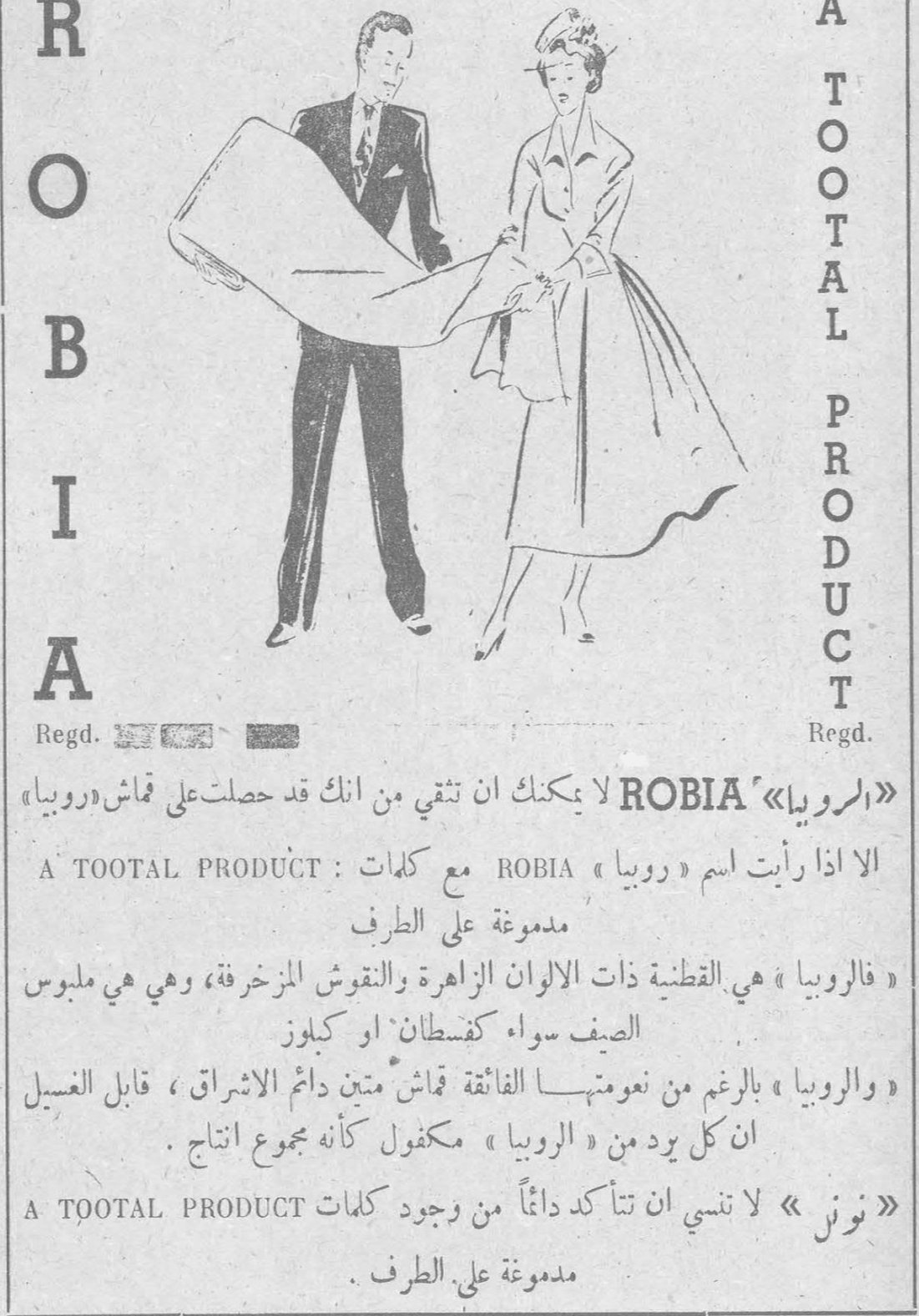 ROBIA A TOOTAL PRODUCT Regd. Regd. «الروبيا» ROBIA لا يمكنك أن تثقي من أنك قد حصلت على قماش «روبيا» الا اذا رأيت اسم «روبيا» ROBIA مع كلمات A TOOTAL PRODUCT مدموغة على الطرف «فالروبيا» هي القطنية ذات الألوان الزاهرة والنقوش المزخرفة، وهي هي ملبوس الصيف سواء كفستان أو كبلوز «والروبيا» بالرغم من نعومتها الفائقة قماش متين دائم الاشراق، قابل الغسيل ان كل يريد من «الروبيا» مكفول كأنه بمجموع انتاج «نون» لا تنسي أن تتأكدي دائماً من وجود كلمات A TOOTAL PRODUCT مدموغة على الطرف