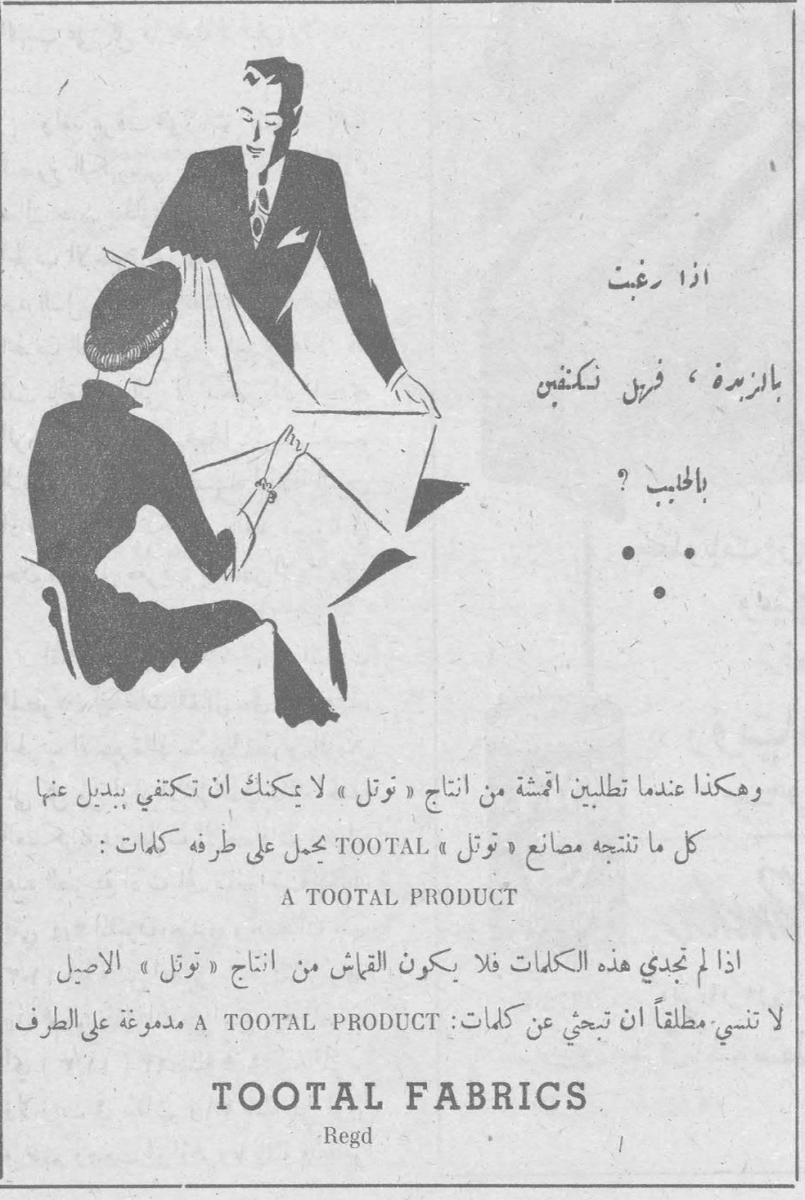 اذا رغبت بالزيدة ، فرش نكفس بالحبيب ؟ وهكذا عندما تطلبين اقمشة من انتاج « توتل » لا يمكنك ان تكتفي ببديل عنها كل ما تنتجه مصانع TOOTAL يحمل على طرفه كلمات : A TOOTAL PRODUCT اذا لم تجدي هذه الكلمات فلا يكون القماش من انتاج « توتل » الاصيل لا تنسي مطلقاً ان تبحثي عن كلمات : A TOOTAL PRODUCT مدموغة على الطرف TOOTAL FABRICS Regd