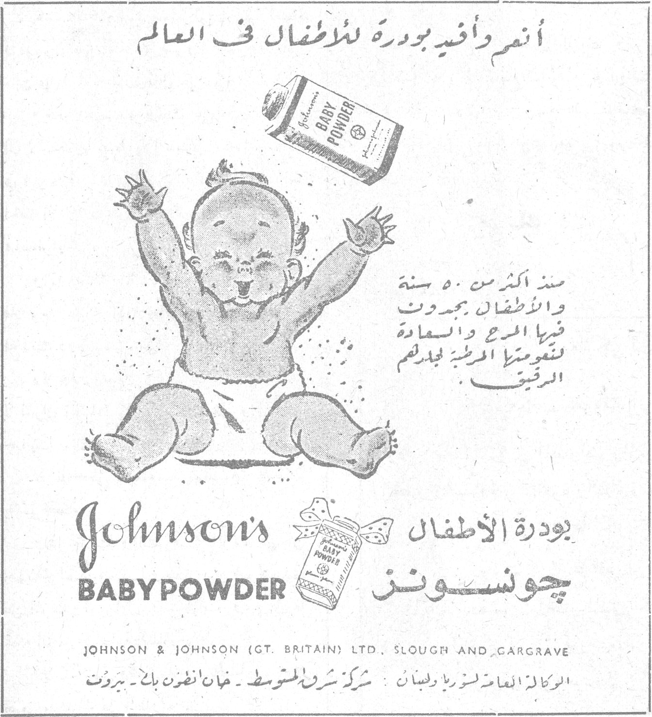 بودرة الأطفال جونسونز — أنعم وأفيد بودرة للأطفال في العالم. منذ أكثر من ٥٠ سنة والأطفال يجدون فيها المرح والسعادة لنعومتها المرطبة لجلدهم الرقيق. Johnson's BABY POWDER. بودرة الأطفال جونسونز. JOHNSON & JOHNSON (GT. BRITAIN) LTD., SLOUGH AND CARGRAVE. الوكالة العامة لسوريا ولبنان : شركة شرق المتوسط - خان أنطون بك - بيروت