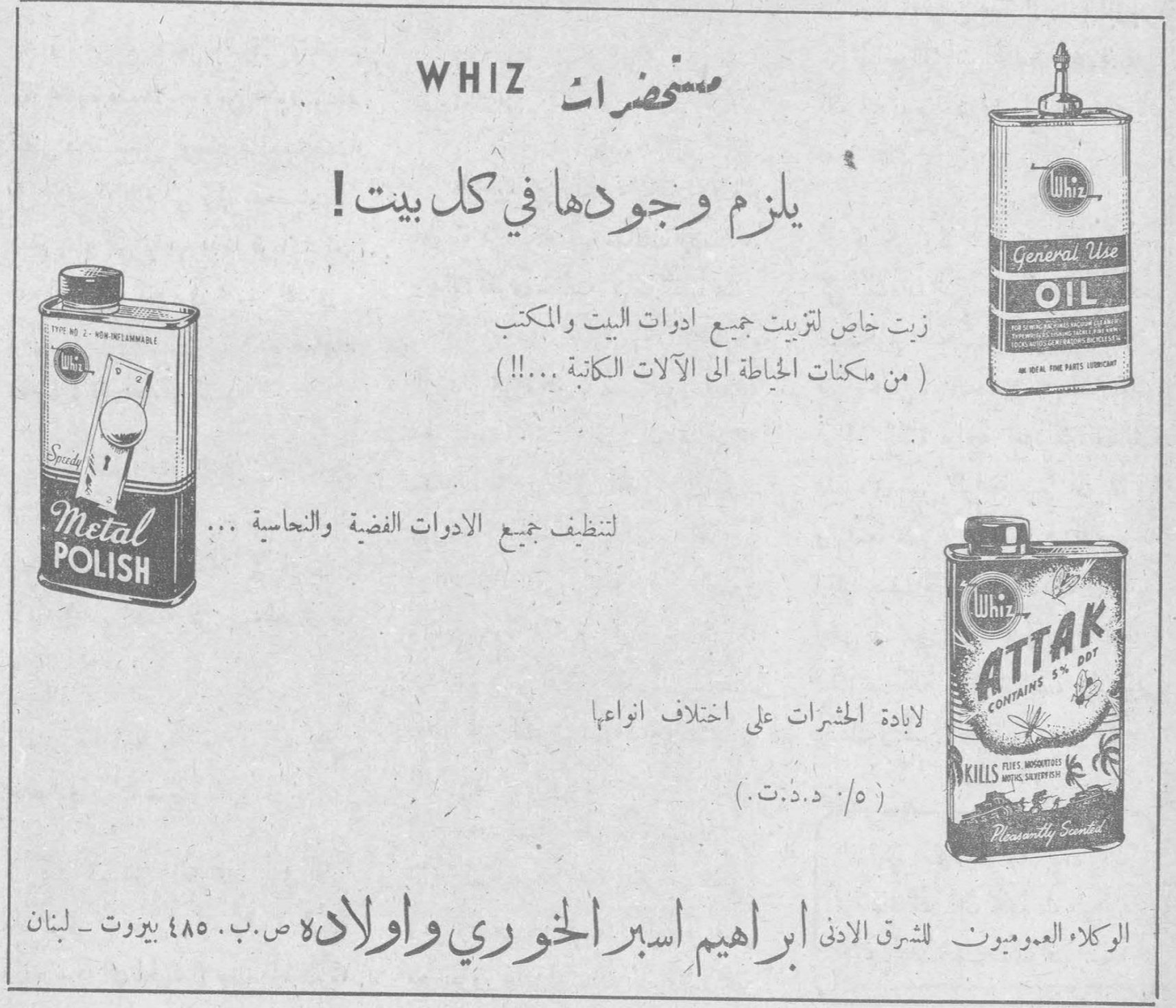 مستحضرات مستحضرات WHIZ يلزم وجودها في كل بيت ! Whiz General Use OIL زيت خاص لتزييت جميع ادوات البيت والمكتب ( من مكنات الخياطة الى الآلات الكاتبة ....!! ) Speedy Metal POLISH لتنظيف جميع الادوات الفضية والنحاسية ... Whiz ATTAK CONTAINS 5% DDT KILLS FLIES, MOSQUITOES, MOTHS, SILVERFISH Pleasantly Scented لابادة الحشرات على اختلاف انواعها ( ٥ % د.د.ت. ) الوكلاء العموميون للشرق الادنى ابراهيم اسبر الخوري واولاده ص.ب. ٤٨٥ بيروت - لبنان