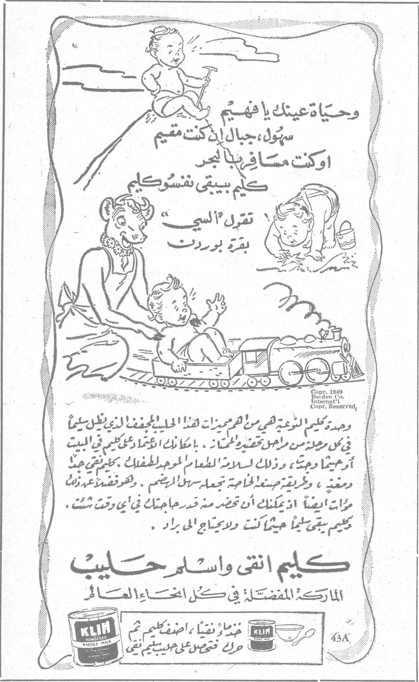 كليم انقى واسلم حليب. وحياة عينك يا فهيم سهُل ، جبال إذا كنت مقيم او كنت مسافر بابنجد كليم بيبقى نفسو كليم تقول السي بقرة بوردن. كليم النوعة هي من اهم ميزات هذا الحليب المجفف الذي ينزل سليماً في كل مرحلة من مراحل تحضير المحتار . بامكانك الاعتماد على كليم في البيت او حيثما وجدت ، وذلك لسلامة الطعام الموجود لطفلك . بكليم تبقى جيد ومغذي ، وبطريقة صنعة الخاصة يجعله سهل الهضم . وهو مفضّل عند ذلك مرات ايضاً اذ يمكنك ان تحضر منه قدر حاجتك في أي وقت شئت . كليم يبقى سليماً حيثما كانت ولا يحتاج الى براد . كليم انقى واسلم حليب. الماركة المفضلة في كل انحاء العالم. KLIM POWDERED WHOLE MILK. خذ ماء نقياً ، اضف كليم ثم حرك فتحصل على حليب كليم نقي. 43A. Copr. 1949 Borden Co. Internat'l Copr. Reserved.