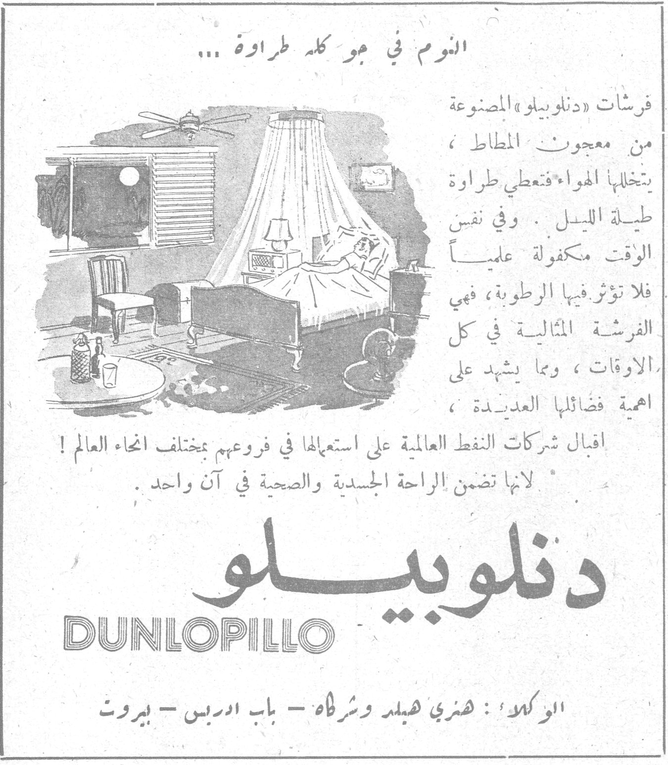 دنلوبيلو DUNLOPILLO — النوم في جو كله طراوة ... فرشات « دنلوبيلو » المصنوعة من معجون المطاط ، يتخللها الهواء فتعطي طراوة طيلة الليل . وفي نفس الوقت مكفولة علمياً فلا تؤثر فيها الرطوبة ، فهي الفرشة المثالية في كل الاوقات ، ومما يشهد على اهمية فضائلها العديدة ، اقبال شركات النفط العالمية على استعمالها في فروعهم بمختلف انحاء العالم ! لانها تضمن الراحة الجسدية والصحية في آن واحد . دنلوبيلو DUNLOPILLO الوكلاء : هنري هيلد وشركاه ـ باب ادريس ـ بيروت