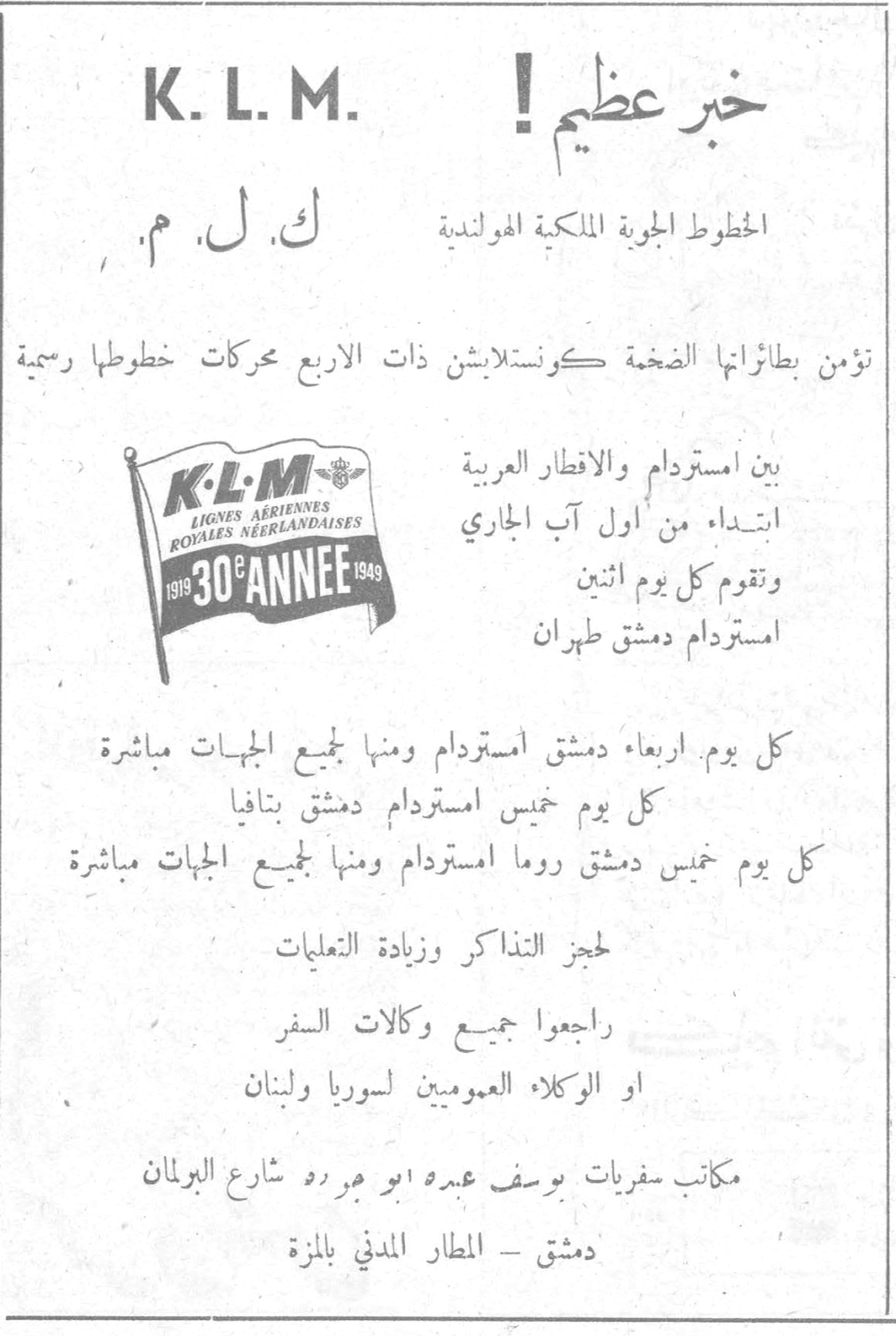K.L.M. - خبر عظيم! K. L. M. ك. ل. م. خبر عظيم ! الخطوط الجوية الملكية الهولندية تؤمن بطائراتها الضخمة كونستلابشن ذات الاربع محركات خطوطها رسمية K·L·M LIGNES AERIENNES ROYALES NEERLANDAISES 1919 - 30e ANNEE - 1949 بين امستردام والاقطار العربية ابتداء من اول آب الجاري وتقوم كل يوم اثنين امستردام دمشق طهران كل يوم اربعاء دمشق امستردام ومنها جميع الجهات مباشرة كل يوم خميس امستردام دمشق بتافيا كل يوم خميس دمشق روما امستردام ومنها جميع الجهات مباشرة لحجز التذاكر وزيادة التعليمات راجعوا جميع وكالات السفر او الوكلاء العموميين لسوريا ولبنان مكاتب سفريات يوسف عبده ابو مرده شارع البرلمان دمشق - المطار المدني بالمزة
