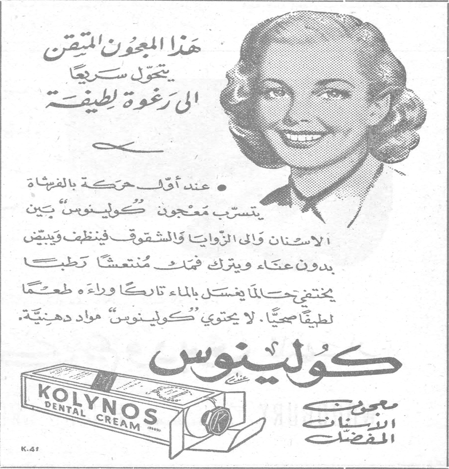 كولينوس - KOLYNOS DENTAL CREAM هذا المعجون المتقن يتحوّل سريعاً الى رغوة لطيفة • عند أقلّ حركة بالفرشاة يتسرّب معجون "كولينوس" بين الاسنان والى الزوايا والشقوق فينظف ويبيّض بدون عناء ويترك فمك منتعشاً رطباً يختفي حالما يغسل بالماء تاركاً وراءه طعماً لطيفاً صحياً . لا يحتوي "كولينوس" مواد دهنيّة . كولينوس معجون الاسنان المفضّل KOLYNOS DENTAL CREAM K.41