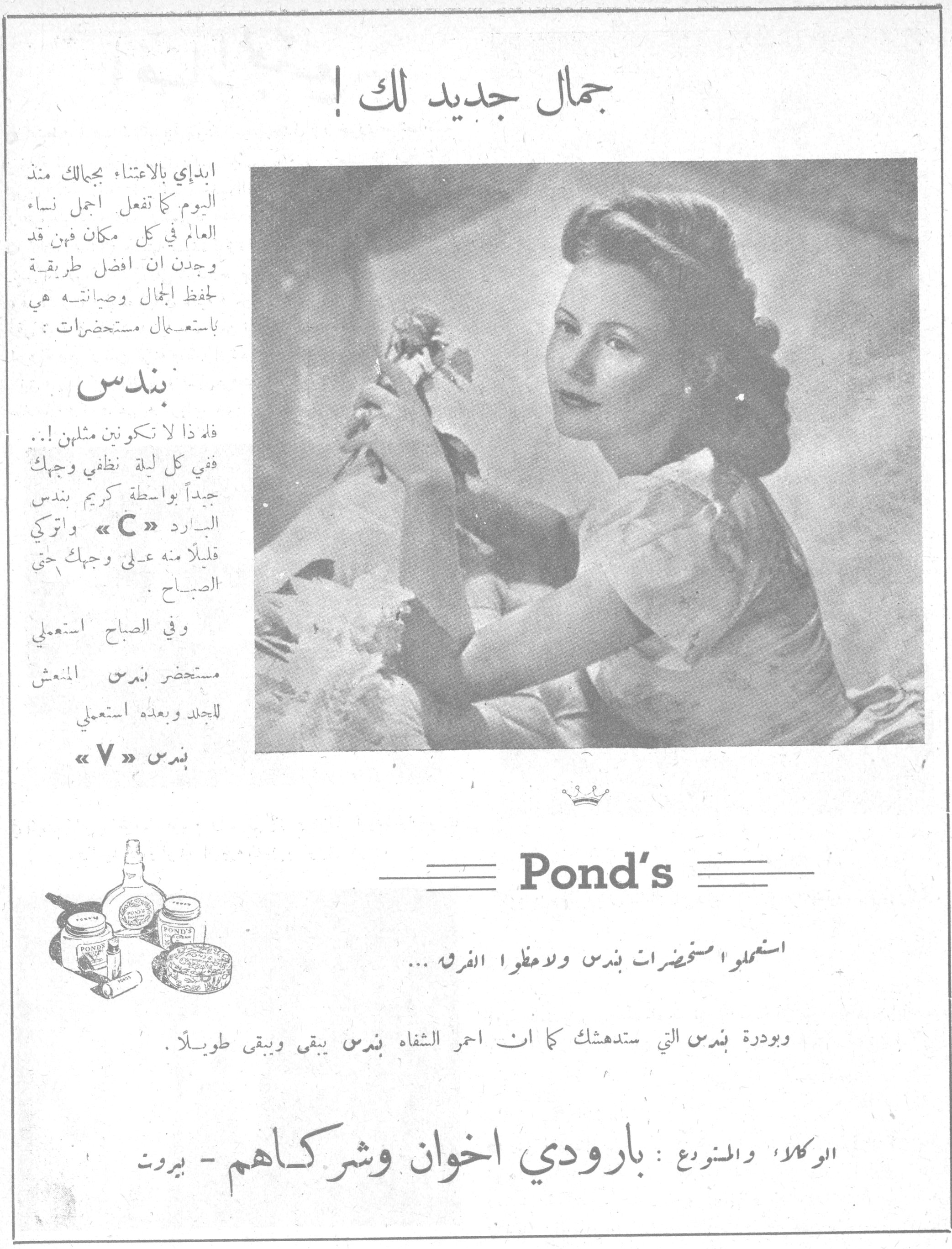 جمال جديد لك ! جمال جديد لك ! ابدأي بالاعتناء بجمالك منذ اليوم كما تفعل اجمل نساء العالم في كل مكان فهن قد وجدن ان افضل طريقة لحفظ الجمال وصيانته هي باستعمال مستحضرات : بندس فلم ذا لا تكونين مثلهن !.. ففي كل ليلة نظفي وجهك جيداً بواسطة كريم بندس البارد « C » واتركي قليلاً منه على وجهك حتى الصباح . وفي الصباح استعملي مستحضر بندس المنعش للجلد وبعده استعملي بندس « V » Pond's استعملوا مستحضرات بندس ولاحظوا الفرق ... وبودرة بندس التي ستدهشك كما ان احمر الشفاه بندس يبقى ويبقى طويلاً . الوكلاء والمتنوع : بارودي اخوان وشركاهم - بيروت