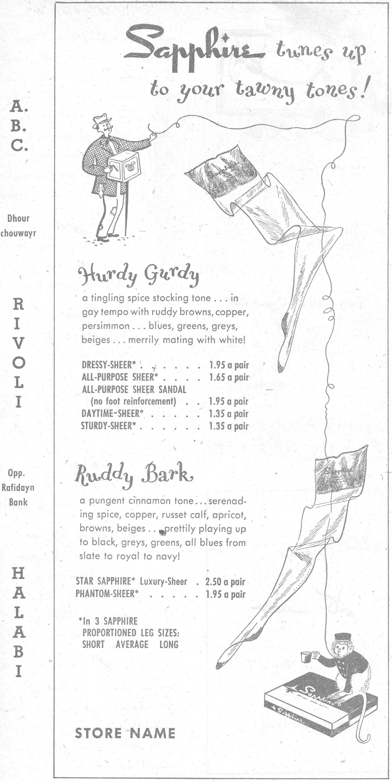 Sapphire tunes up to your tawny tones! Hurdy Gurdy a tingling spice stocking tone ... in gay tempo with ruddy browns, copper, persimmon ... blues, greens, greys, beiges ... merrily mating with white! DRESSY-SHEER* . . . . . 1.95 a pair ALL-PURPOSE SHEER* . . . 1.65 a pair ALL-PURPOSE SHEER SANDAL (no foot reinforcement) . . 1.95 a pair DAYTIME-SHEER* . . . . 1.35 a pair STURDY-SHEER* . . . . . 1.35 a pair Ruddy Bark a pungent cinnamon tone ... serenading spice, copper, russet calf, apricot, browns, beiges ... prettily playing up to black, greys, greens, all blues from slate to royal to navy! STAR SAPPHIRE* Luxury-Sheer 2.50 a pair PHANTOM-SHEER* . . . . 1.95 a pair *In 3 SAPPHIRE PROPORTIONED LEG SIZES: SHORT AVERAGE LONG STORE NAME A. B. C. — Dhour chouwayr RIVOLI Opp. Rafidayn Bank — HALABI