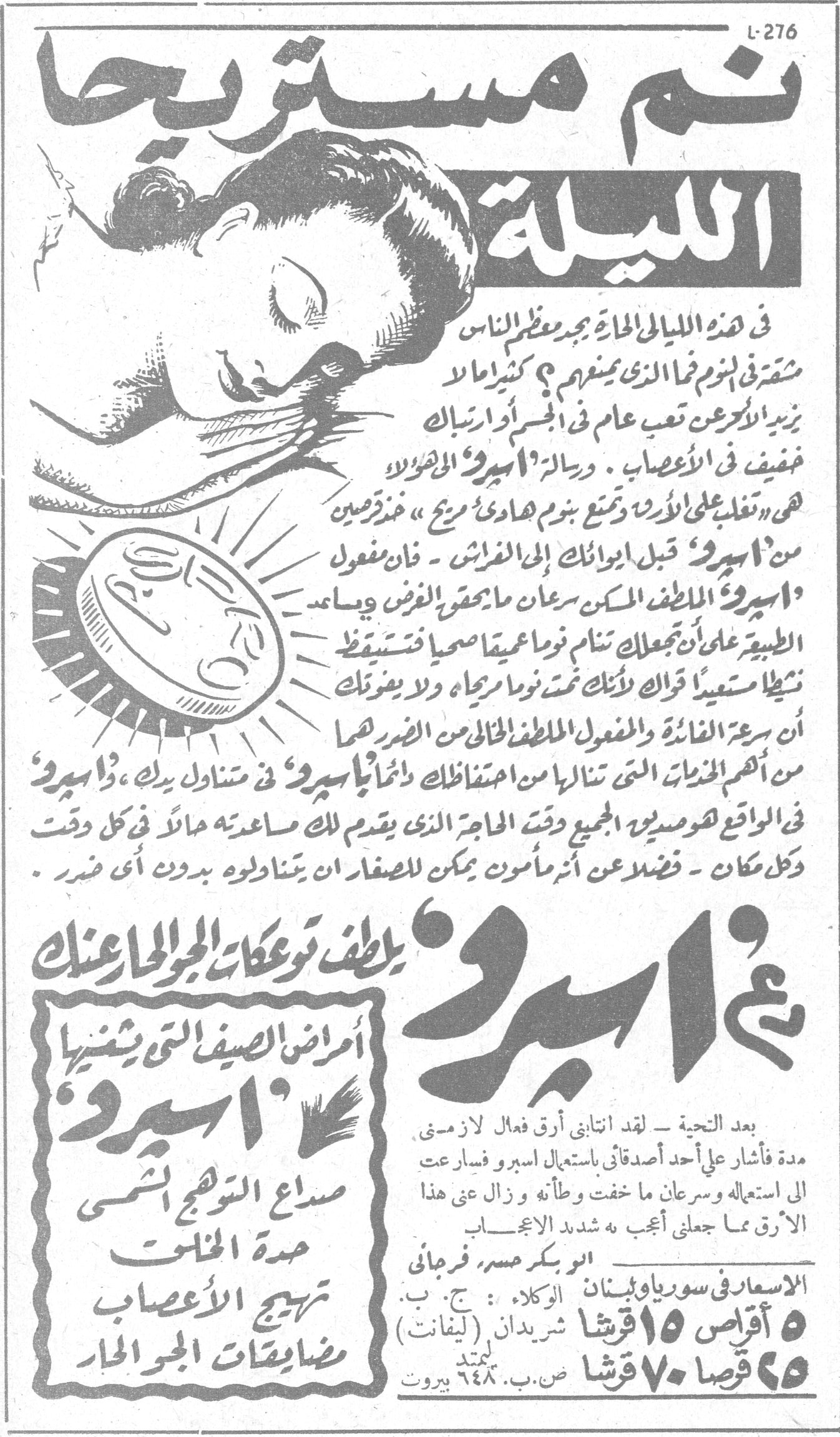 نم مستريحاً الليلة في هذه الليالي الحارة يجد معظم الناس مشقة في النوم فما الذي يمنعهم ؟ كثيراً ما يزيد الأمر عن تعب عام في الجسم أو ارتباك خفيف في الأعصاب . ورسالة « اسبرو » الجديدة هي « تغلب على الأرق وتمنع نوم هادي مريح » خذ قرصين من « اسبرو » قبل ايوائك إلى الفراش - فان مفعول « اسبرو » الملطف المسكن سرعان ما يقهر الأرق ويساعد الطبيعة على أن يجعلك نوماً عميقاً صحياً فتستيقظ نشيطاً مستعيداً قواك لأنك تمت نوماً مريحاً ولا يعتريك أن سرعة الفائدة والمفعول الملطف الخالي من الضرر هما من أهم المزايا التي تنالها من احتفاظك دائماً « باسبرو » في متناول يدك ، « اسبرو » في الواقع هو صديق الجميع وقت الحاجة الذي يقدم لك مساعدته مالاً في كل وقت وكل مكان - فضلاً عن أنه مأمون أنه يمكن للصغار أن يتناولوه بدون أي ضرر « اسبرو » يلطف توعكات الجو الحار عنك أمراض الصيف التي يشفيها « اسبرو » : صداع التوهج الشمسي حدة المخات تهيج الأعصاب مضايقات الجو الحار بعد التحية - لقد انتابني أرق فعال لازمني مدة فأشار علي أحد أصدقائي باستعمال اسبرو فبادرت الى استعماله وسرعان ما خفت وطأته ، وزال عني هذا الأرق مما جعلني أعجب أشد الإعجاب أبو بكر حسن فرحاني الاسعار في سوريا ولبنان الوكلاء : ج . ب . شريدان (ليفانت) ٥ أقراص ١٥ قرشا ٥٠ قرصا ٧٠ قرشا ص . ب . ٦٤٨ بيروت نم مستريحا الليله