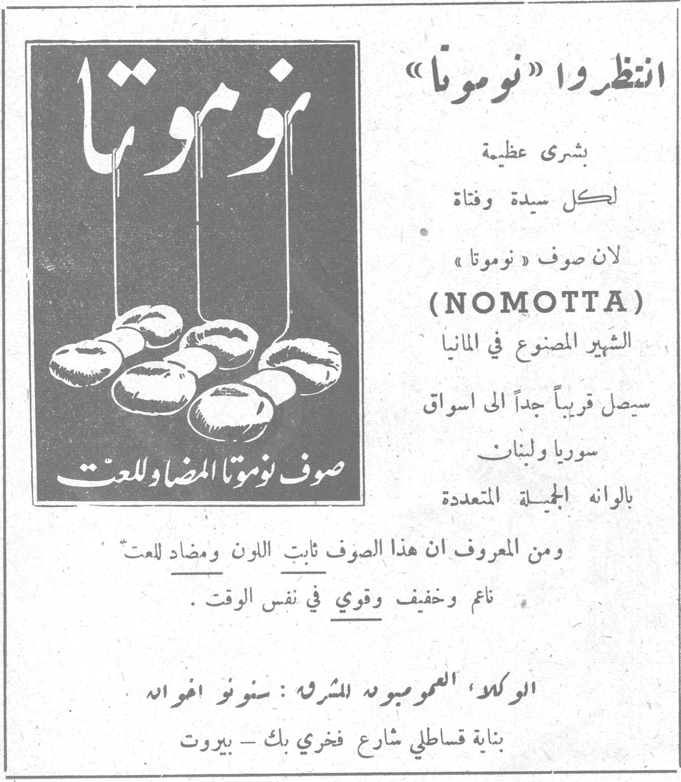 انتظروا «نوموتا» بشرى عظيمة لكل سيدة وفتاة لان صوف «نوموتا» (NOMOTTA) الشهير المصنوع في المانيا سيصل قريباً جداً الى اسواق سوريا ولبنان بالوانه الجميلة المتعددة صوف نوموتا المضاد للعث ومن المعروف ان هذا الصوف ثابت اللون ومضاد للعث ناعم وخفيف وقوي في نفس الوقت. الوكلاء العموميون المشرفون : سنونو اخوان بناية قساطلي شارع فخري بك - بيروت