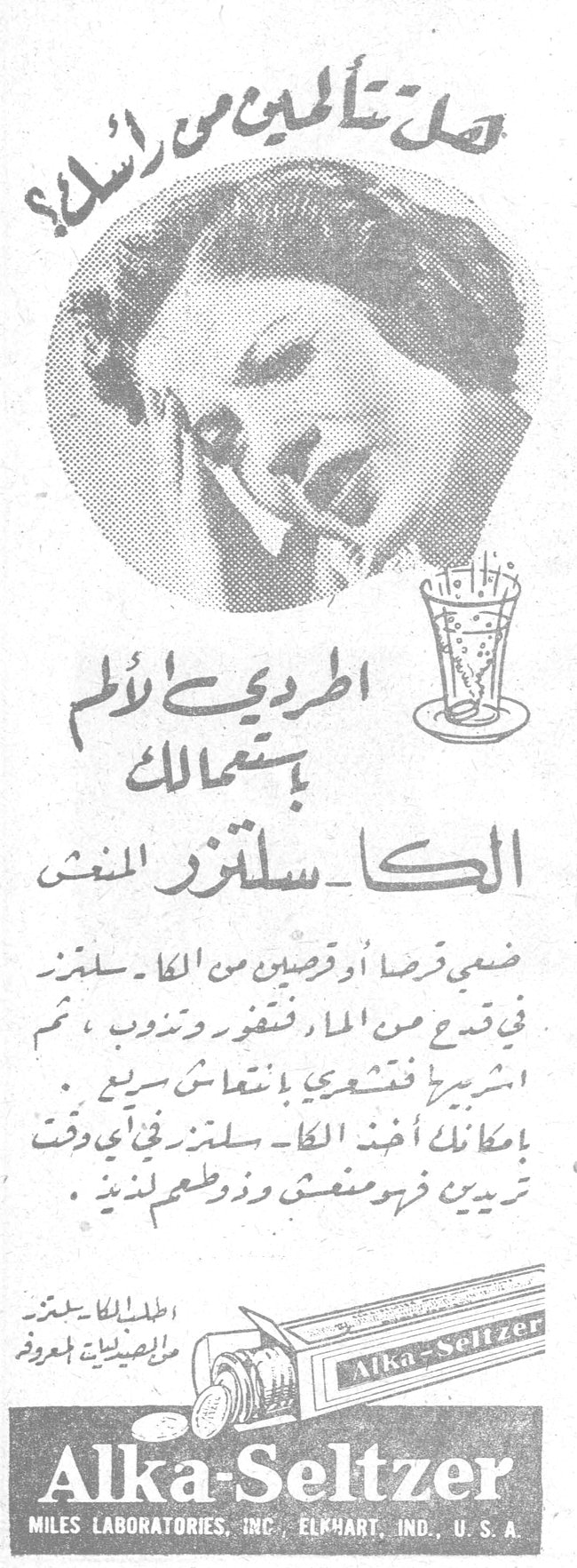 هل تألمين من رأسك؟ هل تالمين من راسك؟ اطردي الألم باستعمالك الكــا ـ سلتزر المنعش ضعي قرصا أو قرصين من الكا ـ سلتزر في قدح من الماء فتفور وتذوب ، ثم اشربيه فتشعرين بانتعاش سريع . بامكانك أخذ الكا ـ سلتزر في أي وقت تريدين فهو منعش وذو طعم لذيذ . اطلبوا الكا ـ سلتزر من الصيدليات المعروفة Alka-Seltzer MILES LABORATORIES, INC. ELKHART, IND., U.S.A.