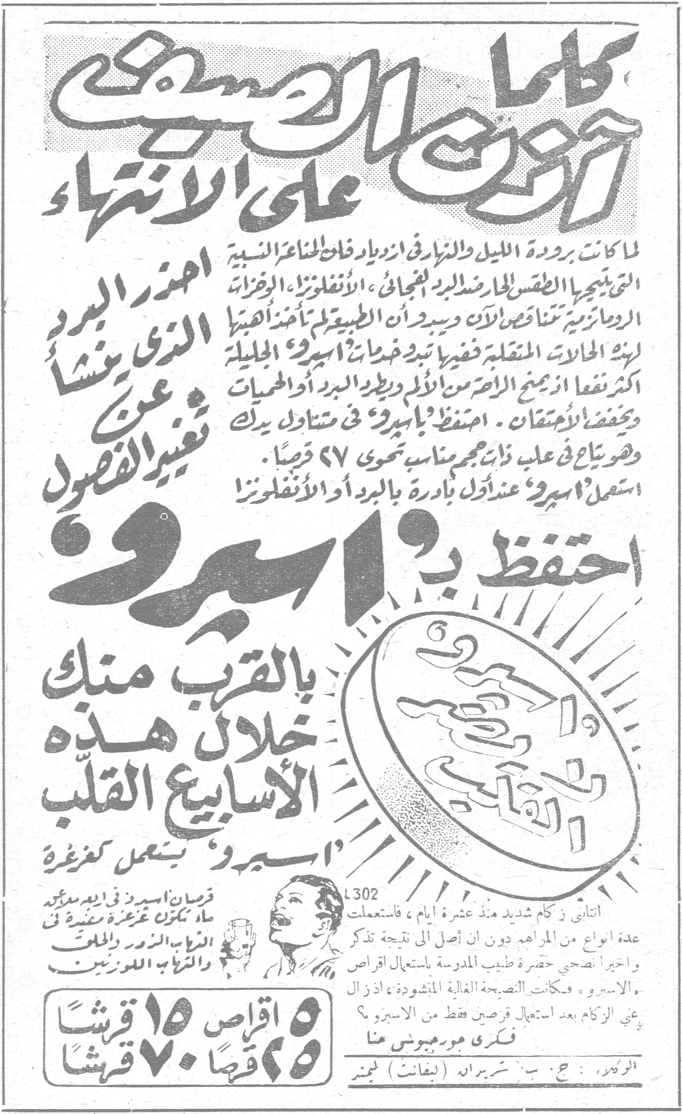 احفظ بـ اسيرو كلما حذرت من الصعب على الانتهاء احذر البرد الذي ينشأ عن تغيير الفصول لما كانت برودة الليل والنهار في ازدياد فان المناعة النسبية التي ينتجها الطقس الحار ضد البرد فتجعل الزكام ، الأنفلونزا ، الرخزات الروماتيزمية تتناقص الآن ويسر ان الطبيعة لم تأخذ أهبتها لهذه الحالات المتقلبة ففيها تبدو خدمات اسيرو الجليلة اكثر نفعا اذ يمنع الزكام الأصغر من الألم ويطرد البرد او الحميات ويخفض الاحتقان . احتفظ باسيرو في متناول يدك وهو يباع في علب ذات حجم مناسب تحوي ٦٧ قرصا . استعمل اسيرو عند اول بادرة بالبرد او الأنفلونزا احفظ بـ اسيرو بالقرب منك خلال هذه الاسابيع القلب « اسيرو » يعمل كغرغرة قرصان اسيرو في زجاجة ماء تكون غرغرة معقمة من الذباب الزور والحلق والذباب اللوزتين ٥ اقراص ١٥ قرشا ٢٥ قرصا ٧٠ قرشا L302 انتابني زكام شديد منذ عشرة ايام ، فاستعملت عدة انواع من المراهم دون ان اصل الى نتيجة تذكر واخيرا نصحني حضرة طبيب المدرسة باستعمال اقراص « الاسيرو » ، فكانت النصيحة الغالية المنشودة ، اذ زال عني الزكام بعد استعمال قرصين فقط من الاسيرو ؟ فكرى مورجيوس هنا الوكيل : ج . ب . شبرياد (لفانت) لميتد