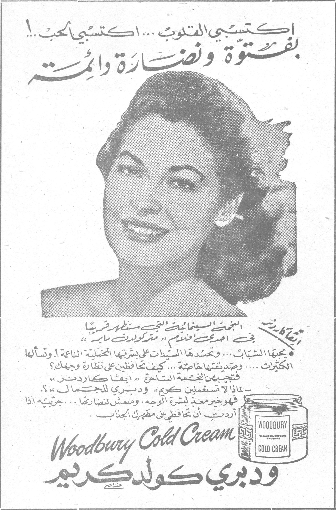 ودبري كولد كريم اكتسبي القلوب ... اكتسبي الحب! بفتوة ونضارة دائمة إيفا كاردنر النجمة السينمائية التي ستظهر قريباً في احدى افلام «متروكولدوين ماير». يحبها الشباب ... وتحسدها السيدات على بشرتها المخملية الناعمة ... وتسألها الكثيرات ... وصديقتها خاصة ... كيف تحافظين على نظارة وجهك؟ فتجيبهن النجمة الساحرة «ايفا كاردنر»: – لماذا لا تستعملن كريم «ودبري للجمال»؟ فهو خير معد لبشرة الوجه، ومنعش لنضارتها ... جربيه اذا اردت ان تحافظي على مظهرك الجذاب. Woodbury Cold Cream ودبري كولد كريم