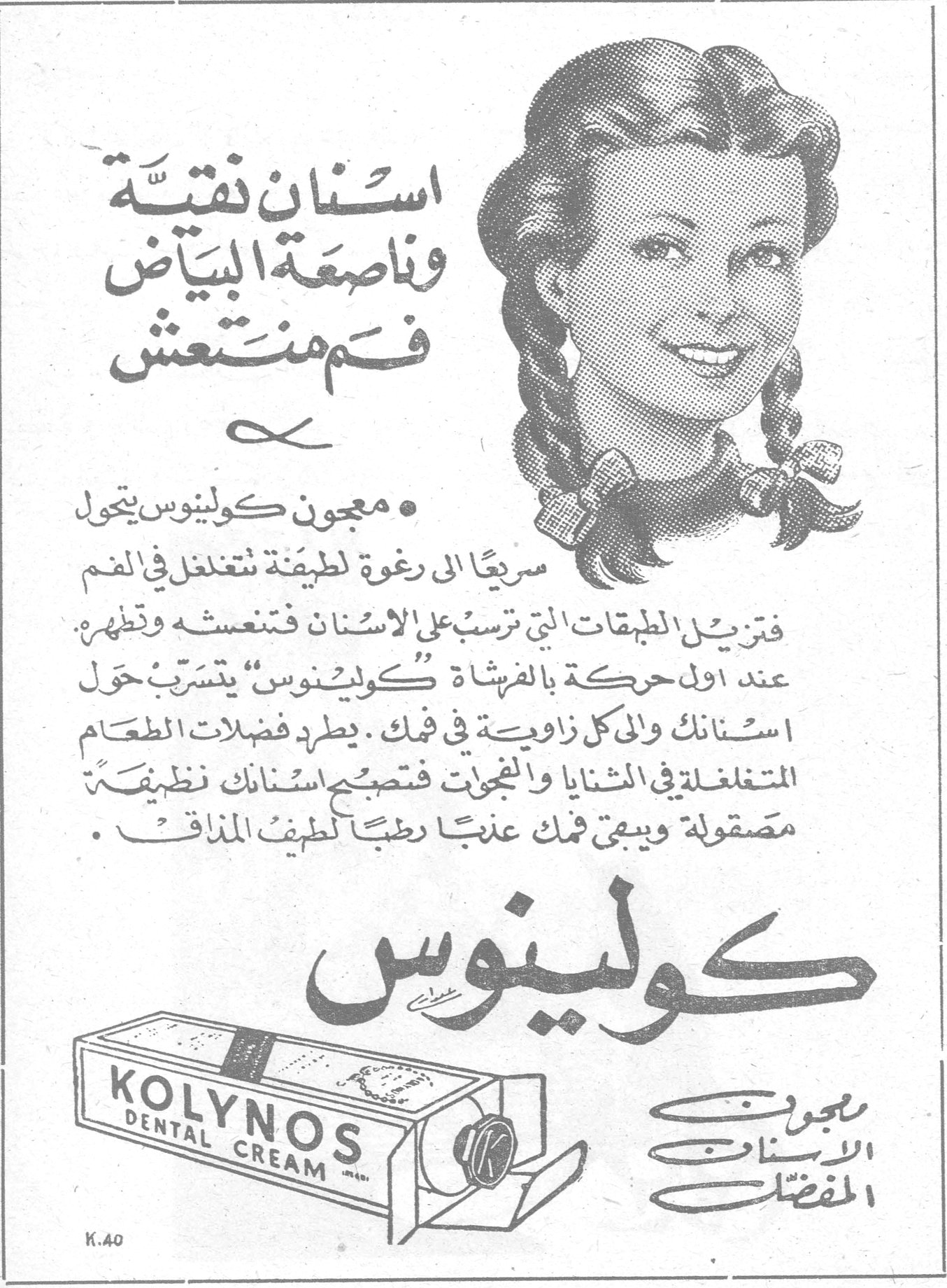 كولينوس
اسنان نقية وناصعة البياض فم منتعش

• معجون كولينوس يتحول سريعاً الى رغوة لطيفة تتغلغل في الفم فتزيل الطبقات التي ترسب على الاسنان فتنعشه وتطهره . عند اول حركة بالفرشاة "كولينوس" يتسرب حول اسنانك والى كل زاوية في فمك . يطرد فضلات الطعام المتغلغلة في الثنايا والنجوات فتصبح اسنانك نظيفة مصقولة ويبقى فمك عذباً رطباً لطيف المذاق .

كولينوس
معجون الاسنان المفضل

KOLYNOS DENTAL CREAM
K.40