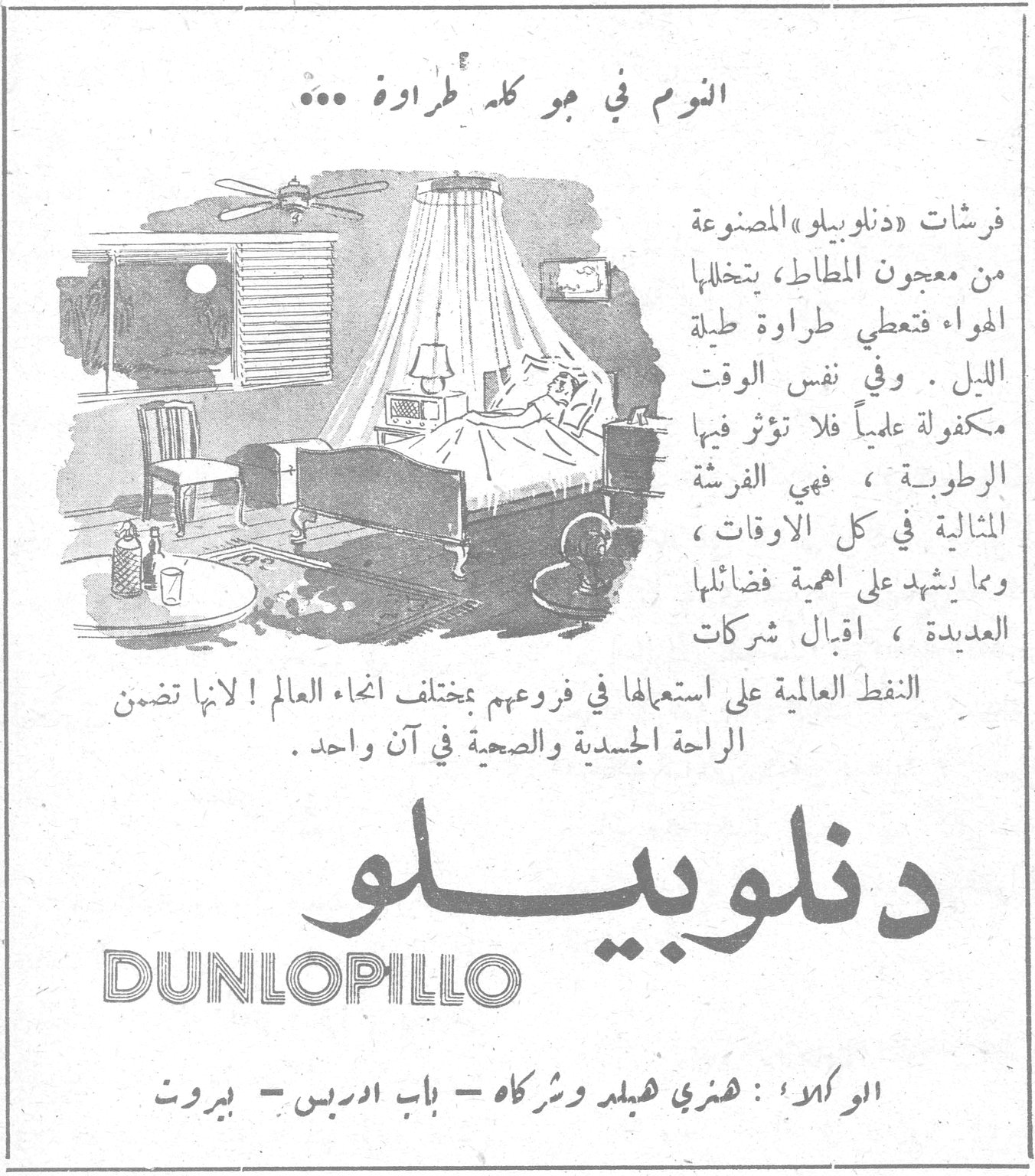 دنلوبيلو DUNLOPILLO النوم في جو كله طراوة ... فرشات «دنلوبيلو» المصنوعة من معجون المطاط، بتخللها الهواء فتعطي طراوة طيلة الليل . وفي نفس الوقت مكفولة علمياً فلا تؤثر فيها الرطوبة ، فهي الفرشة المثالية في كل الاوقات ، ومما يشهد على اهمية فضائلها العديدة ، اقبال شركات النفط العالمية على استعمالها في فروعهم بمختلف انحاء العالم ! لانها تضمن الراحة الجسدية والصحية في آن واحد . دنلوبيلو DUNLOPILLO الوكلاء : هنري هبلد وشركاه - باب ادريس - بيروت
