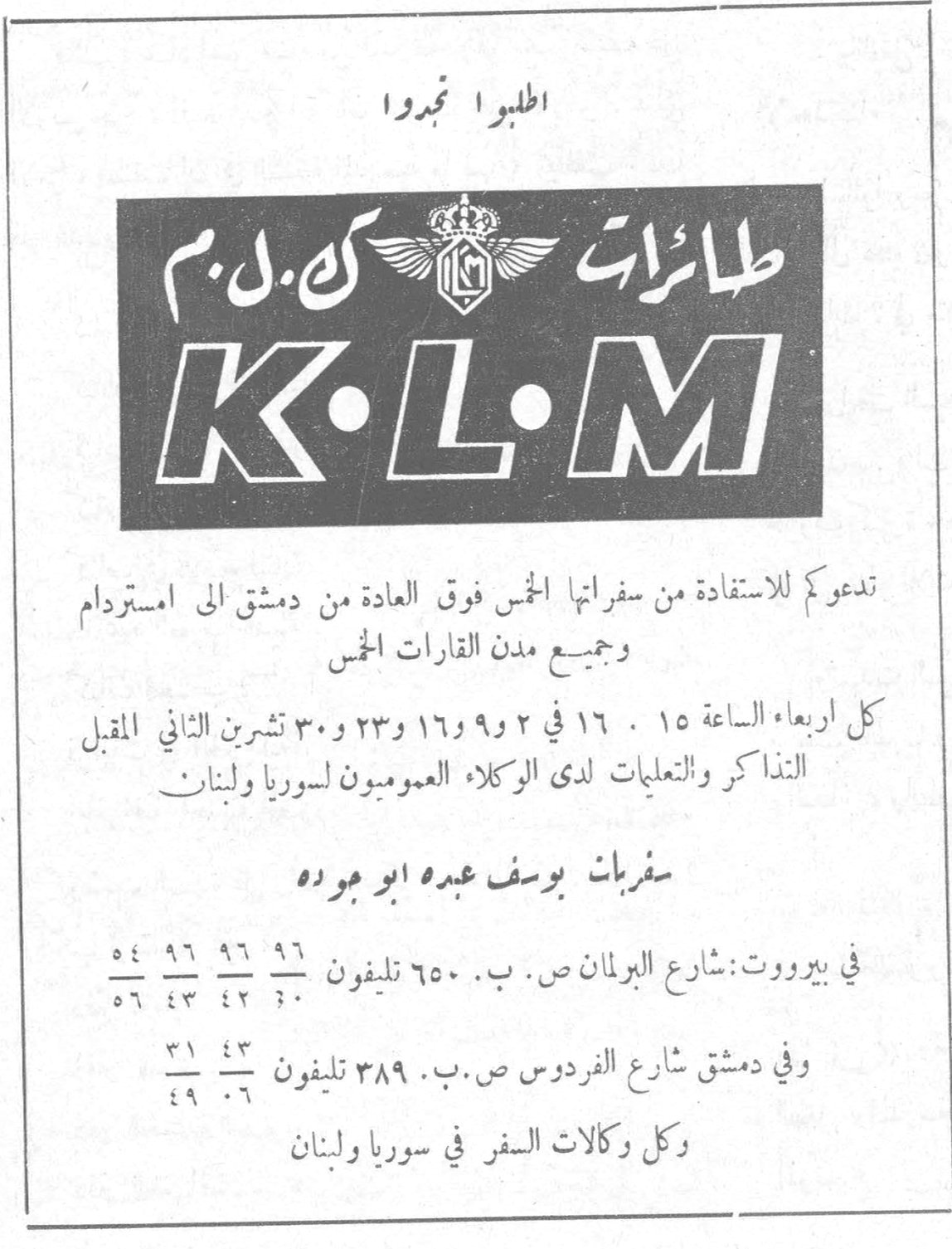 طائرات K.L.M اطلبوا تجدوا طائرات K.L.M تدعوكم للاستفادة من سفراتها الخمس فوق العادة من دمشق الى امستردام وجميع مدن القارات الخمس كل اربعاء الساعة ١٥ . ١٦ في ٢ و ٩ و ١٦ و ٢٣ و ٣٠ تشرين الثاني المقبل التذاكر والتعليمات لدى الوكلاء العموميون لسوريا ولبنان سفريات يوسف عبده ابو جودة في بيروت : شارع البرلمان ص . ب . ٦٥٠ تليفون ٩٦ ٩٦ ٥٤ / ٣٠ ٤٢ ٤٣ ٥٦ وفي دمشق شارع الفردوس ص . ب . ٣٨٩ تليفون ٤٣ ٣١ / ٠٦ ٤٩ وكل وكالات السفر في سوريا ولبنان