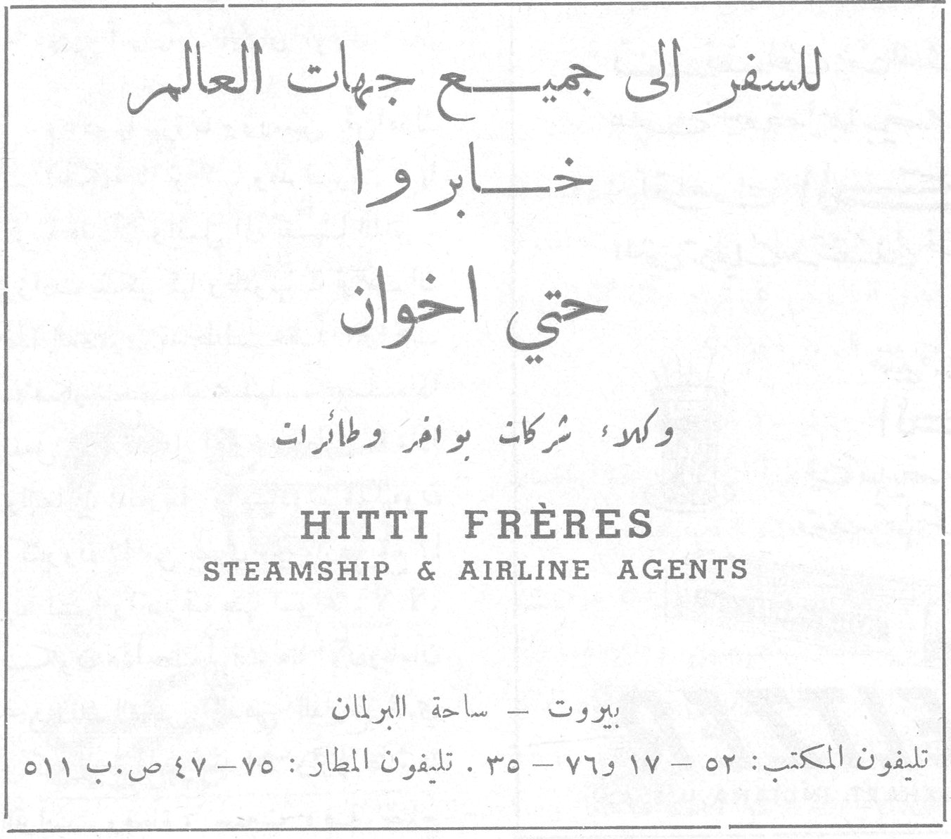 حتي اخوان للسفر الى جميع جهات العالم خابروا حتي اخوان وكلاء شركات بواخر وطائرات HITTI FRÈRES STEAMSHIP & AIRLINE AGENTS بيروت - ساحة البرلمان تليفون المكتب : ٥٢ - ١٧ و ٧٦ - ٣٥ . تليفون المطار : ٧٥ - ٤٧ ص.ب ٥١١