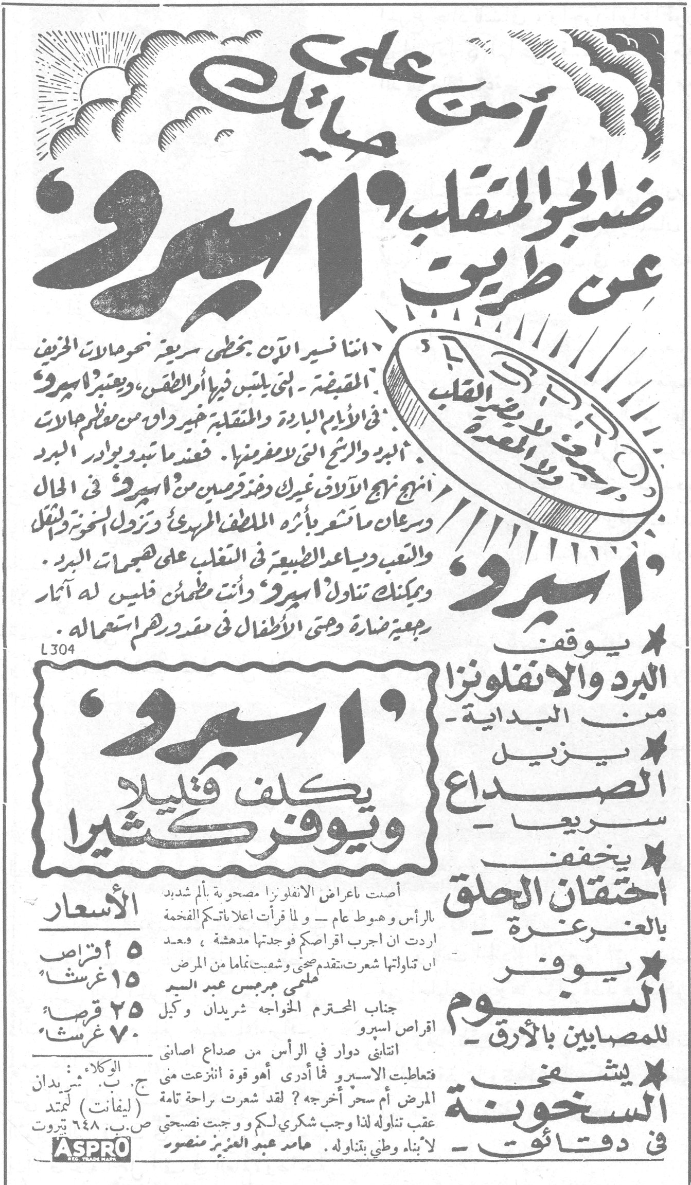 اسبرو آمن على صحتك ضد الجو المتقلب عن طريق اسبرو اننا نسير الآن بخطى سريعة نحو حالات الخريف المقبضة - التي يلبس فيها الجو أثمر الطقس، ويعتبر اسبرو في الأيام الباردة والمتقلبة خير واق من معظم الآلات البرد والرشح التي لا مفر منها. فعندما تبدو بوادر البرد اتبع نهج الآلاف غيرك وتناول قرصين من اسبرو في الحال وسرعان ما تشعر بأثر الملطف المريح وتزول عنك ولخل والتعب ويساعد الطبيعة في التغلب على هجمات البرد. ويمكنك تناول اسبرو وأنت مطمئن فليس له آثار رجعية ضارة وحتى الأطفال في مقدورهم استعماله. L304 اسبرو يكلف قليلاً ويوفر كثيراً اسبرو: * يوقف البرد والانفلونزا من البداية * يزيل الصداع سريعاً * يخفف احتقان الحلق بالغرغرة * يوفر النوم للمصابين بالأرق * يشفي السخونة في دقائق الأسعار: ٥ أقراص ١٥ غرشاً ٢٥ قرصاً ٧٠ غرشاً الوكلاء : ج. ب. شردان (ليفانت) ليمتد ص.ب. ٦٤٨ بيروت أصبت باعراض الانفلونزا مصحوبة بألم شديد بالرأس وهبوط عام - ولما قرأت اعلاناتكم الفخمة اردت ان اجرب اقراصكم فوجدتها مدهشة ، فبعد ان تناولتها شعرت بتقدم صحي وشفيت تماماً من المرض معلمي جرجس عبد السيد جناب المحترم الخواجه شردان وكيل اقراص اسبرو اتتاني دوار في الرأس من صداع اصابني فتعاطيت الاسيرو فما أدري أهو قوة انتزعت مني المرض أم سحر أخرجه ؟ لقد شعرت براحة تامة عقب تناوله لذا وجب شكري لكم ووجبت نصيحتي لابناء وطني بتناوله . عامر عبد العزيز منصور ASPRO