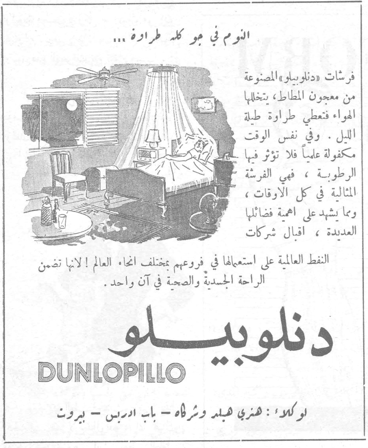 دنلوبيلو النوم في جو كله طراوة ... فرشات « دنلوبيلو » المصنوعة من معجون المطاط ، يتخللها الهواء فتعطي طراوة طيلة الليل . وفي نفس الوقت مكفولة علمياً فلا تؤثر فيها الرطوبة ، فهي الفرشة المثالية في كل الاوقات ، وما يشهد على اهمية فضائلها العديدة ، اقبال شركات النفط العالمية على استعمالها في فروعهم بمختلف انحاء العالم ! لانها تضمن الراحة الجسدية والصحية في آن واحد . دنلوبيلو DUNLOPILLO اوكلاء : هنري هيلد وشركاه - باب ادريس - بيروت