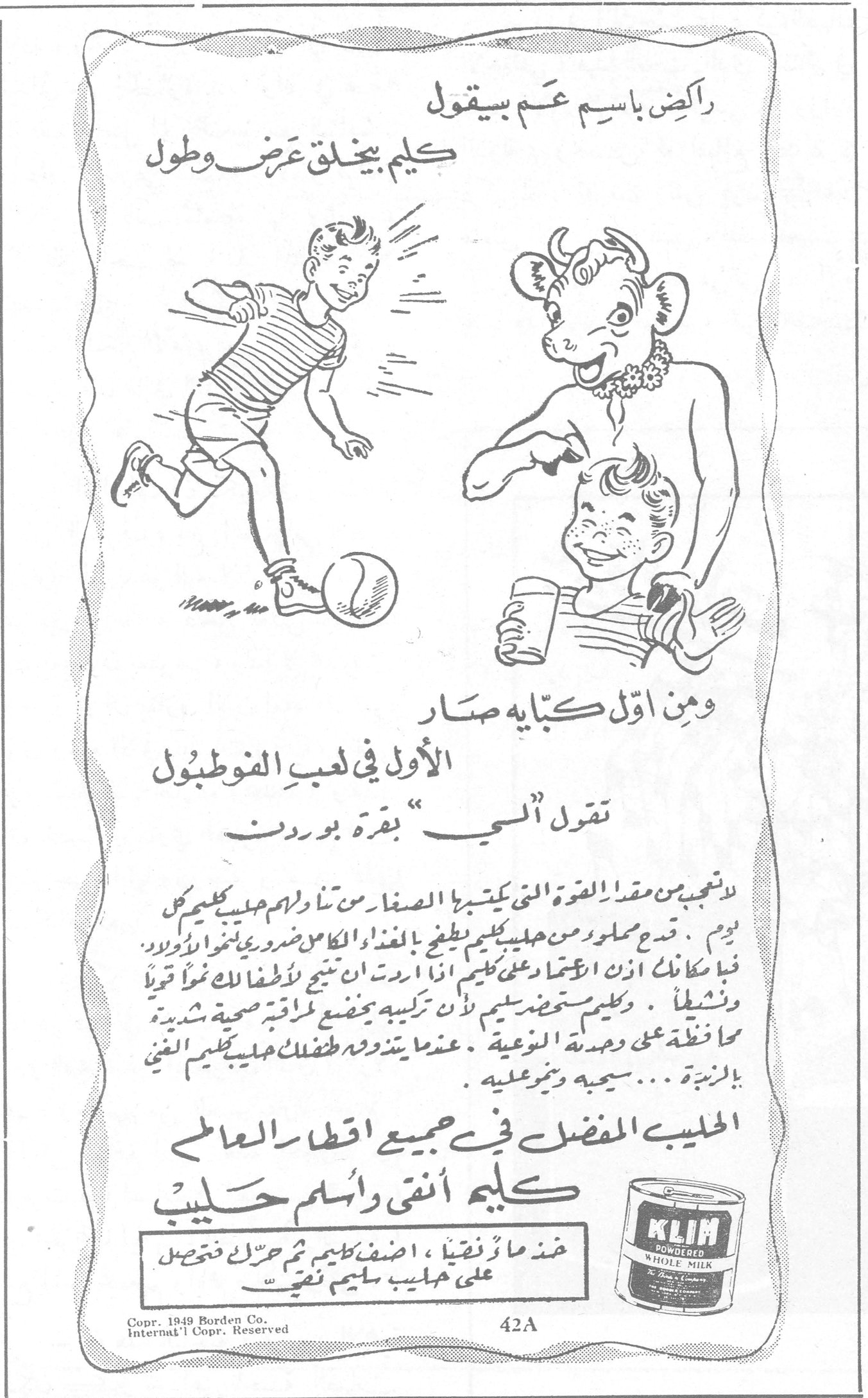 كليم أنقى وأسلم حليب راكض باسم عم بيقول كليم بيخلق عرض وطول ومن اول كبايه صار الأول في لعب الفوطبول تقول الــي بقرة بوردن لا تعجب من مقدار القوة التي يكتسبها الصغار من تناولهم حليب كليم كل يوم . قدح مملوء من حليب كليم يعطيهم الغذاء الكامل وضروري لنمو اولادكم . فبإمكانك الآن ان تعتمدي على كليم لتحصيل نتيجة ان اردت لأطفالك نمواً قوياً ونشيطاً . وكليم مستحضر سليم لأن تركيبه يخضع لمراقبة صحية شديدة محافظة على وحدته النوعية . عندما يتعود ولدك حليب كليم الغني بالزبدة ... سيحبه ويتموّن عليه الحليب المفضل في جميع اقطار العالم كليم أنقى وأسلم حليب عندما ماء نقياً ، اضف كليم ثم حرّك فتحصل على حليب سليم نقي KLIM POWDERED WHOLE MILK Copr. 1949 Borden Co. Internat'l Copr. Reserved 42A