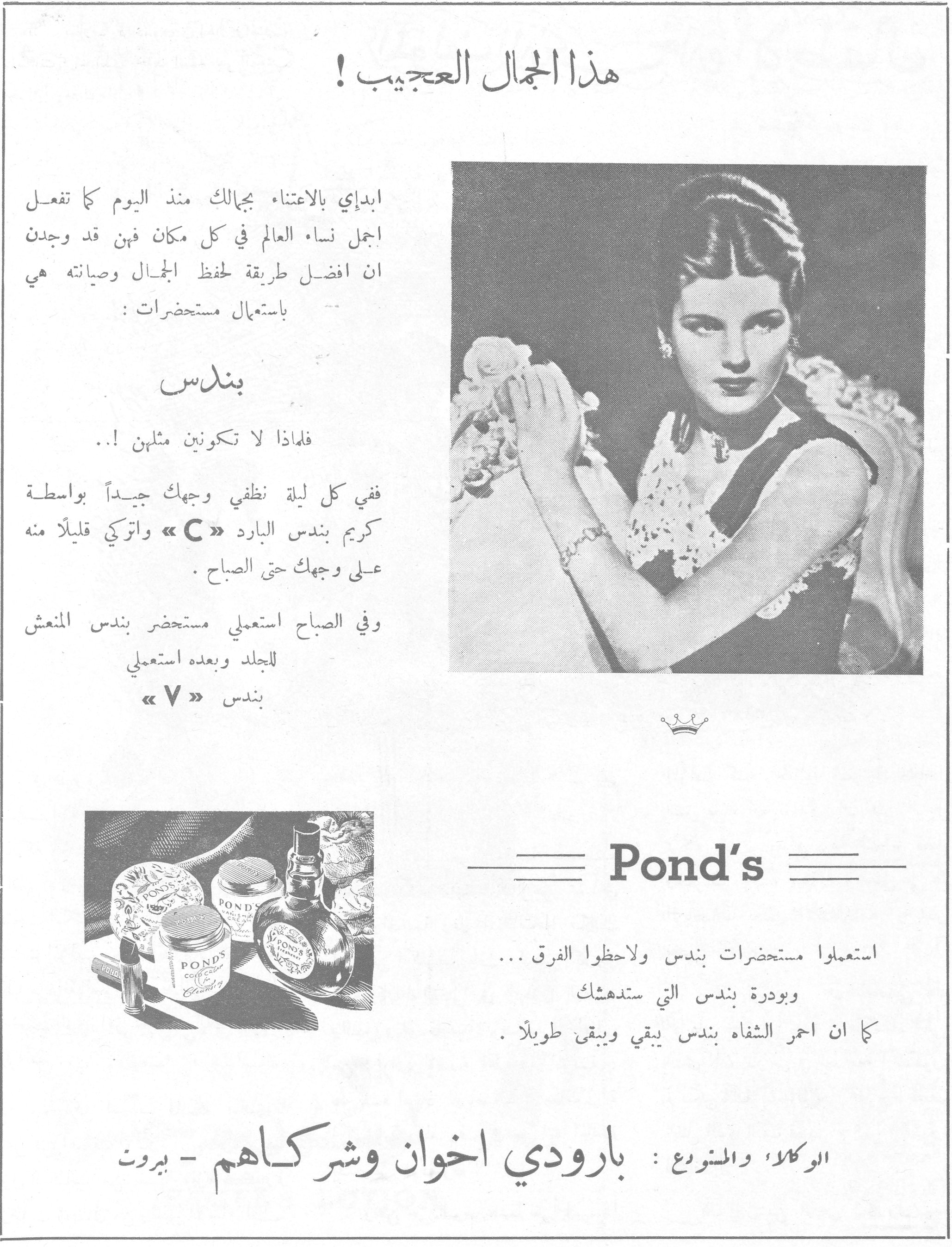 هذا الجمال العجيب !

ابدأي بالاعتناء بجمالك منذ اليوم كما تفعل اجمل نساء العالم في كل مكان فهن قد وجدن ان افضل طريقة لحفظ الجمال وصيانته هي باستعمال مستحضرات :

بندس

فلماذا لا تكونين مثلهن !..

ففي كل ليلة نظفي وجهك جيداً بواسطة كريم بندس البارد « C » واتركي قليلاً منه على وجهك حتى الصباح .

وفي الصباح استعملي مستحضر بندس المنعش للجلد وبعده استعملي بندس « V »

Pond's

استعملوا مستحضرات بندس ولاحظوا الفرق ...
وبودرة بندس التي ستدهشك
كما ان احمر الشفاه بندس يبقي ويبقى طويلاً .

الوكلاء والمشروع : بارودي اخوان وشركاهم - بيروت