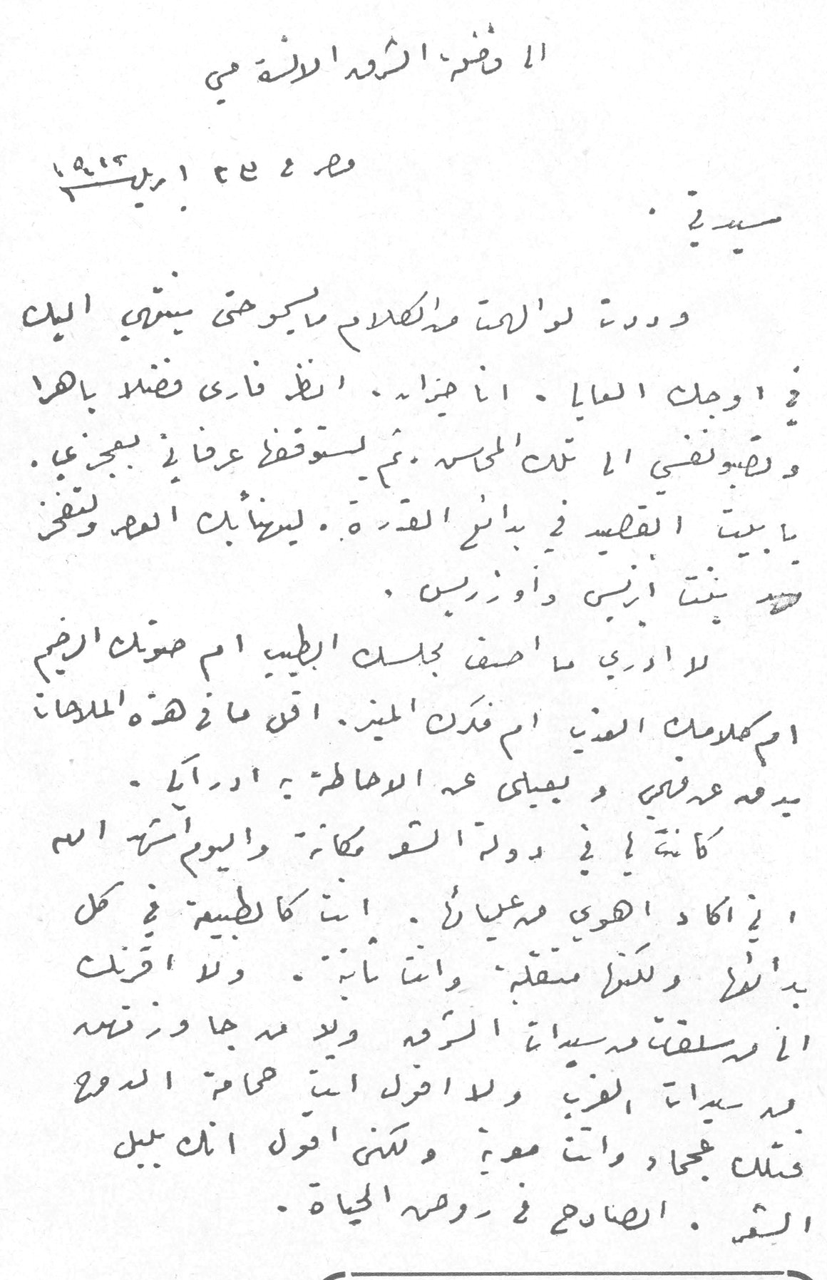 الى حضرة الشريفة الآنسة مي مصر ٢٤ ابريل ١٩١٣ سيدتي : وددت لو أن لكلامي ما يكون حتى يسعى اليك في اوصل الغايا . انا هزاه . انظر فاري فضلاً بأهراء وتضويقي الا تبت الميسة . ثم يستوقف عناني بمجزي . يا بيت القصيد في بائي القرة . ليرثينك العهد ولقني تريد بنت ابيض واوزريس . لا اري ما اضف جبلت الطبيب ام صوت الرضيم ام كلومك العتي ام نذلن المين . اقل ما في هذه الملهان يدعه عدلي و يعيلي عه الوهاطه ي ادراكي . كانت لي في دولة القم مكانة واليوم أسرهم اسم اي اكاد اهوي مغيلاً . انت كالطبيعة في كل بدان ولكن سقم وانت ثابت . ولا اقرب الا رسلفت مسيئة الرمه ولد مه جا وزقمه من سيئة الغرب ولا اضل انت همام الدوع فتلك جمعاً وانت معية ولكني اقول انك بلبل الشعر . الصادح في روضة الحياة . وفرطك الفضة معلو بالمدائن وتير جوانب النقوش فقد تخيل كالاوراه التي تخف في الربيع وتذوي في الشتاء . [...] جنة عفة وكلل بل - ووسن هذه الاعوام - البنين في حاجته الا هذه الايام البالية . سيدتي هذه تحية عجبى وسأد اضغر تحت اضمك فاه بلغت ذلك المقام فحيي مي زيادة الي حضره الشريفه الانسه