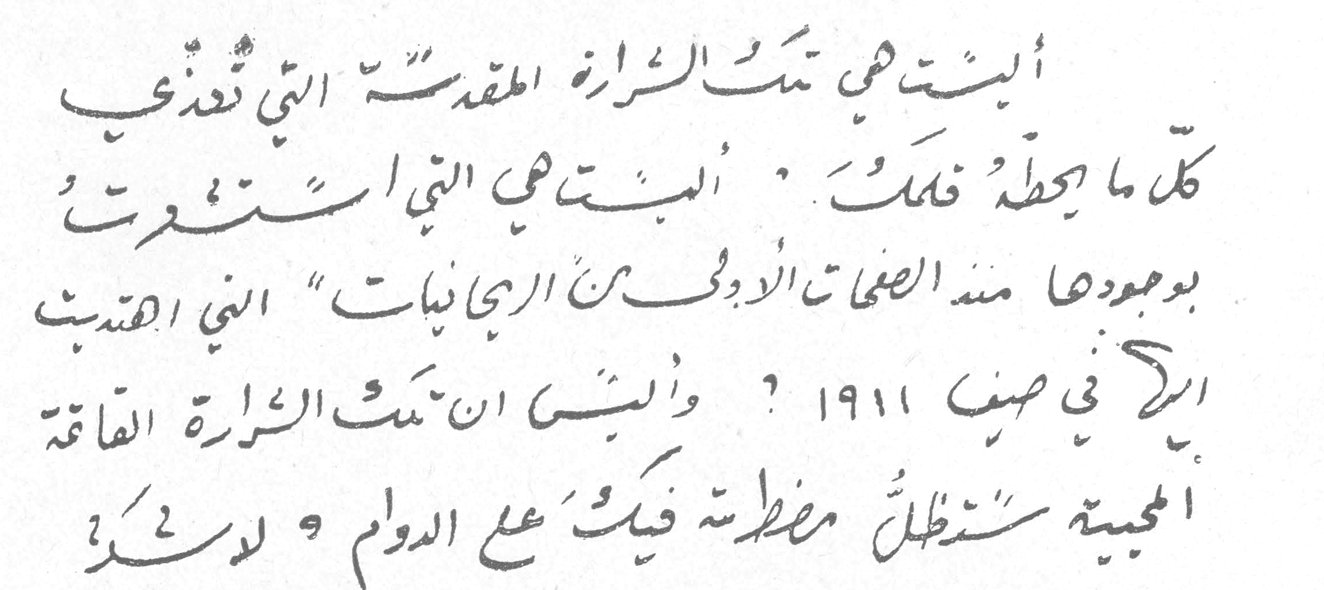 آخر رسالة من مي إلى الريحاني — مي زيادة. أليست هي تلك الشرارة المقدسة التي تُغذّي كل ما يحيط بك ؟ أليست هي التي استمرت بوجودها منذ الصفحات الأولى من الريحانيات التي اهتديت إليها في صيف ١٩١١ ؟ وأليست أن تلك الشرارة الهامة المحبة ستظل مضطربة فيك على الدوام ؟ ولشك .