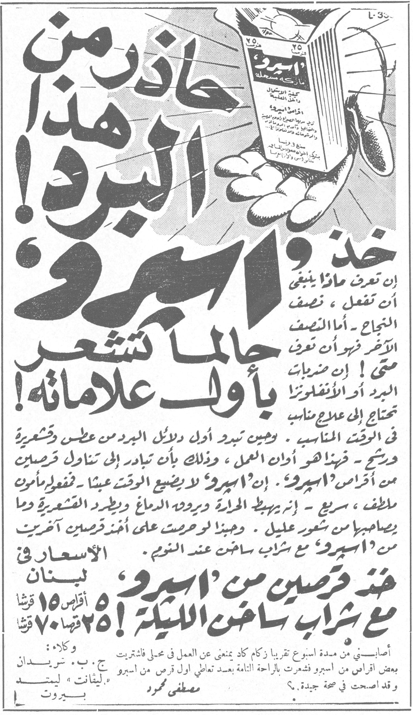 خذ 'اسبرو' حاذر من هذا البرد! حاذر من هذا البرد! خذ 'اسبرو' جالما تشعر بأول علاماته! إن تعرف ماذا ينبغي أن تفعل ، نصف النجاح - أما النصف الآخر فهو أن تعرف متى ! إن ضربات البرد أو الأنفلونزا تحتاج إلى علاج مناسب في الوقت المناسب . وحين تبدو أول دلائل البرد من عطس وشعرية ورشح - فبذها هو أوان العمل ، وذلك بأن تبادر إلى تناول قرصين من أقراص 'اسبرو' . إن 'اسبرو' لا يضيع الوقت عبثاً - فمفعوله مأمون لطيف ، سريع - إنه يهبط الحرارة ويرود الدماغ ويطرد القشعريرة وما يصاحبها من شعور عليل . وحبذا لو حرصت على أخذ قرصين آخرين من 'اسبرو' مع شراب ساخن عند النوم . خذ قرصين من 'اسبرو' مع شراب ساخن الليلة! الأسعار في لبنان ٥ أقراص ١٥ قرشاً ٢٥ قرصاً ٧٠ قرشاً أصابني من مدة اسبوع تقريباً زكام كاد يمنعني عن العمل في محلي فاشتريت بعض أقراص من اسبرو فشعرت بالراحة التامة بعد تعاطي أول قرص من اسبرو وقد أصبحت في صحة جيدة . مصطفى محمود وكلاء : ج . ب . شريدان " ليمتد " بيروت "ليفانت" ليمتد