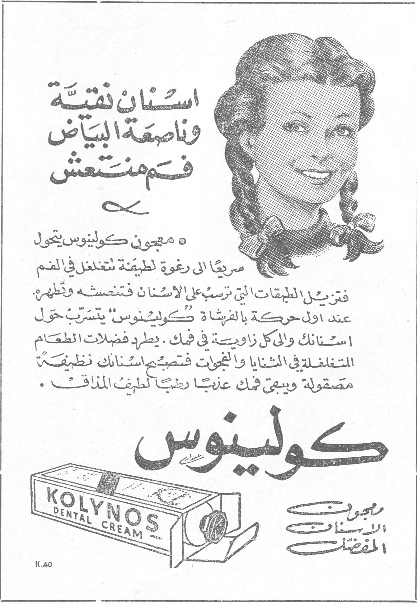 كولينوس — اسنان نقية وناصعة البياض فم منتعش. معجون كولينوس يتحول سريعاً الى رغوة لطيفة تتغلغل في الفم فتزيل الطبقات التي ترسب على الاسنان فتنعشه وتطهره . عند اول حركة بالفرشاة « كولينوس » يتسرب حول اسنانك والى كل زاوية في فمك . يطرد فضلات الطعام المتغلغلة في الثنايا والتجويفات فتصبح اسنانك نظيفة مصقولة ويبقى فمك عذباً رطباً لطيف المذاق . كولينوس معجون الاسنان المفضل KOLYNOS DENTAL CREAM K.40