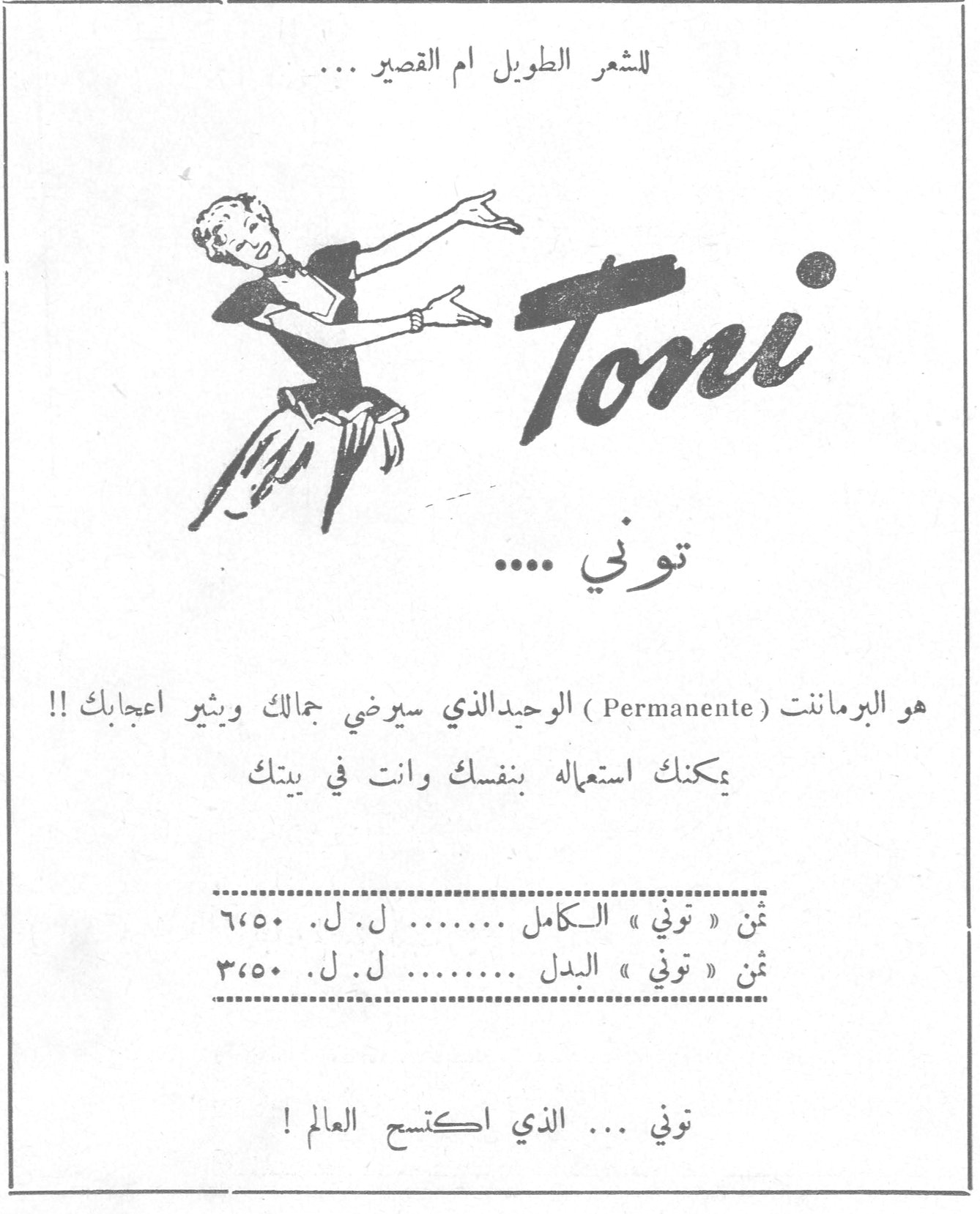 توني للشعر الطويل ام القصير ... Toni توني .... هو البرماننت ( Permanente ) الوحيد الذي سيرضي جمالك ويثير اعجابك !! يمكنك استعماله بنفسك وانت في بيتك ثمن « توني » الكامل ........ ل. ل. ٦٬٥٠ ثمن « توني » البدل ........ ل. ل. ٣٬٥٠ توني ... الذي اكتسح العالم !