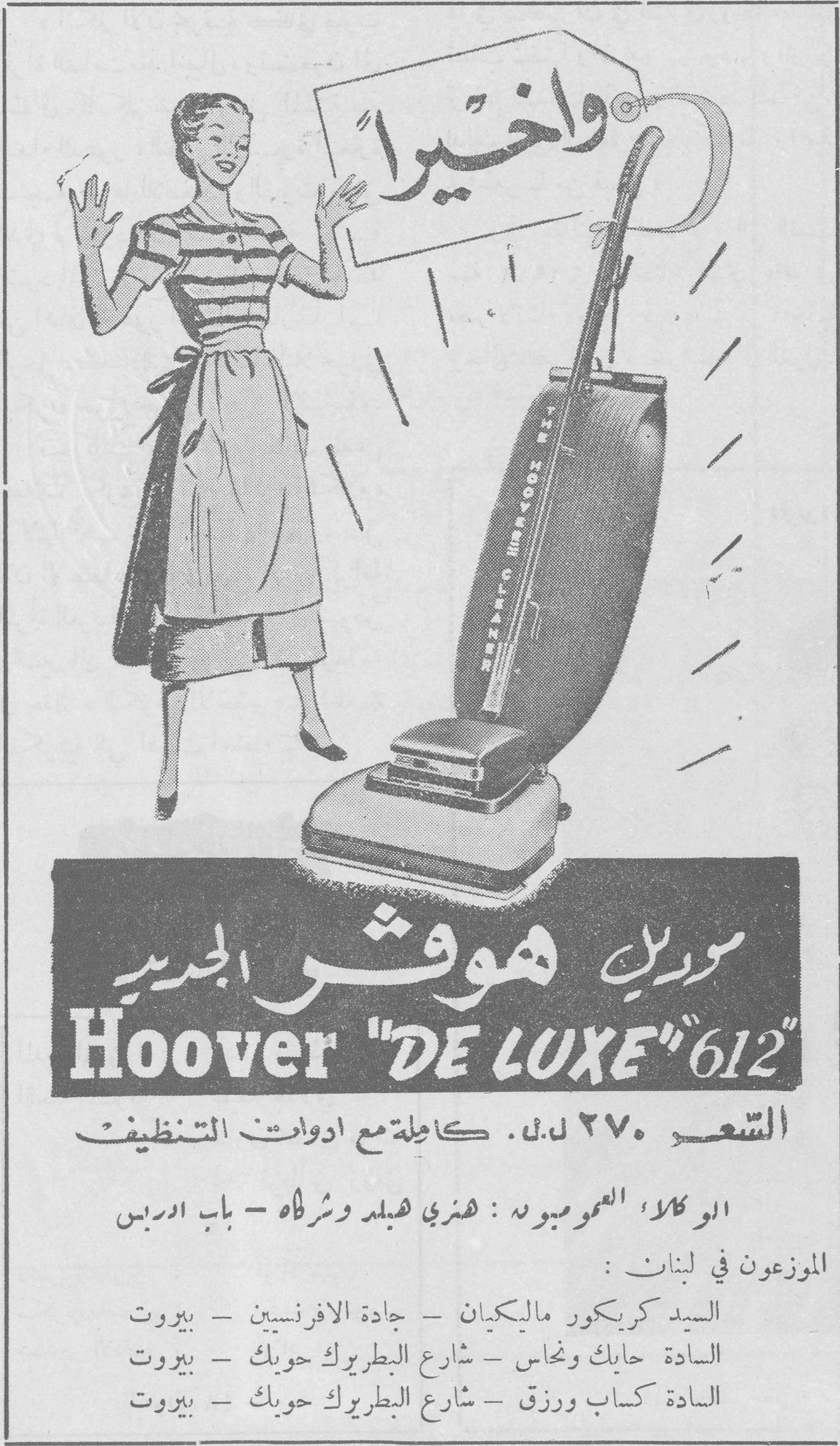 موديل هوفر الجديد - Hoover "DE LUXE" 612 وأخيراً موديل هوفر الجديد Hoover "DE LUXE" 612 السعر ٢٧٠ ل.ل. كاملة مع أدوات التنظيف الوكلاء العموميون: هنري هبلد وشركاه - باب إدريس الموزعون في لبنان: السيد كريكور ماليكيان - جادة الأفرنسيين - بيروت السادة حايك ونحاس - شارع البطريرك حويك - بيروت السادة كساب ورزق - شارع البطريرك حويك - بيروت