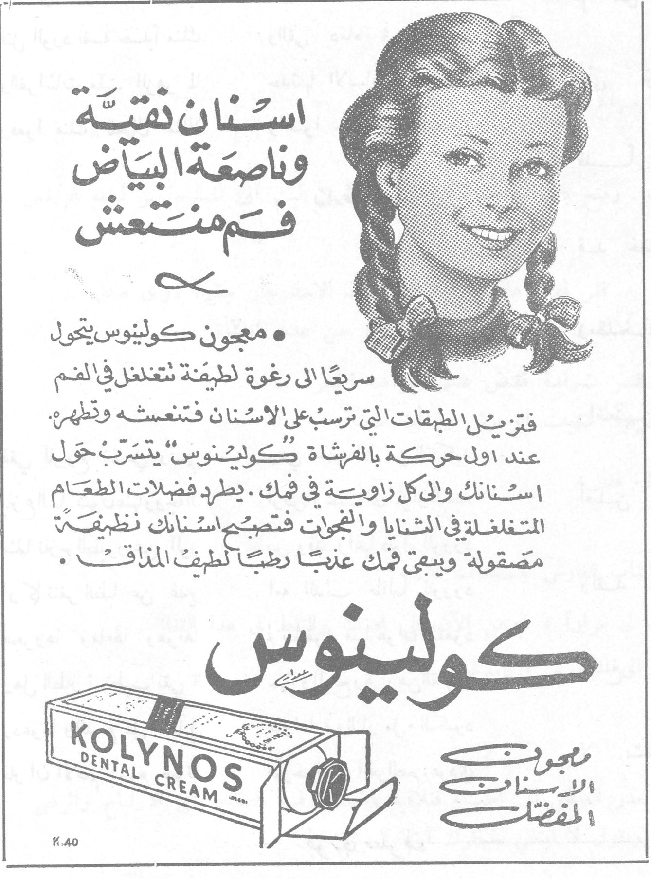 كولينوس — اسنان نقيّة وناصعة البياض فم منتعش — • معجون كولينوس يتحول سريعاً الى رغوة لطيفة تتغلغل في الفم فتزيل الطبقات التي ترسب على الاسنان فتنعشه وتطهره . عند اول حركة بالفرشاة « كولينوس » يتسرّب حول اسنانك والى كل زاوية في فمك . يطرد فضلات الطعام المتغلغلة في الثنايا والنجوات فتصبح اسنانك نظيفة مصقولة ويبقى فمك عذباً رطباً لطيف المذاق . — كولينوس — KOLYNOS DENTAL CREAM — معجون الاسنان المفضّل — K.40