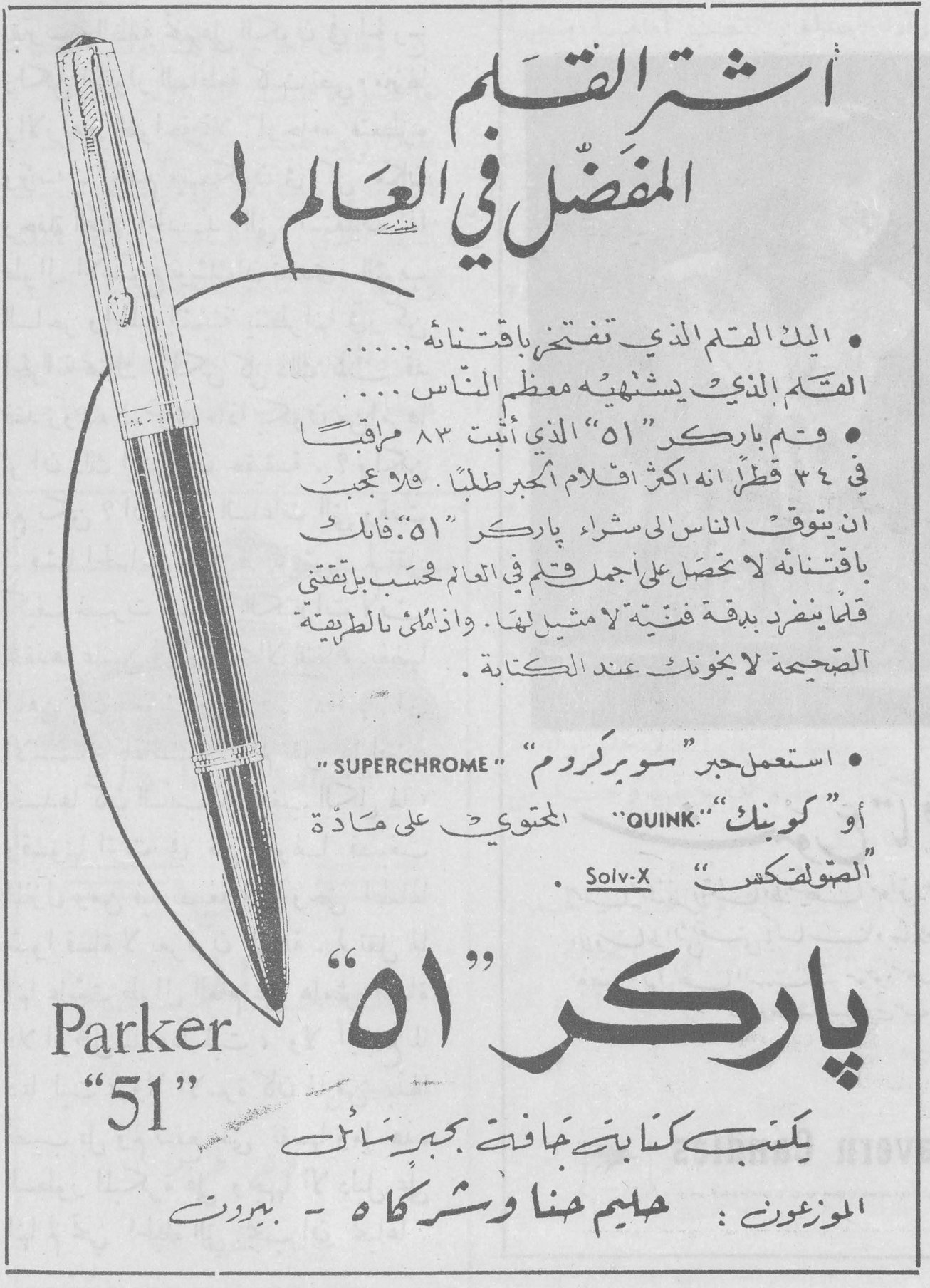 باركر «51» اشترِ القلم المفضّل في العالم ! • إن القلم الذي تفتخر باقتنائه ...... القلم الذي يشتهيه معظم الناس .... • وقلم باركر «51» الذي أثبت ٨٣ مراقباً في ٢٤ قطراً انه اكثر اقلام الحبر طلباً . فلا عجب ان يتوق الناس لشراء باركر «51» فانك باقتنائه لا تحصل على أجمل قلم في العالم حسب بل قلماً ينفرد بدقة فنية لا مثيل لها . واذا اتبعت بالطريقة الصحيحة لا يخونك عند الكتابة . • استعمل حبر «سوبركروم» SUPERCHROME أو «كوينك» QUINK المحتوي على مادة «الصولفكس» Solv-X باركر «51» Parker "51" يكتب كتابتك بخفة بجبر ساكن الموزعون : حليم حنا وشركاه - بيروت