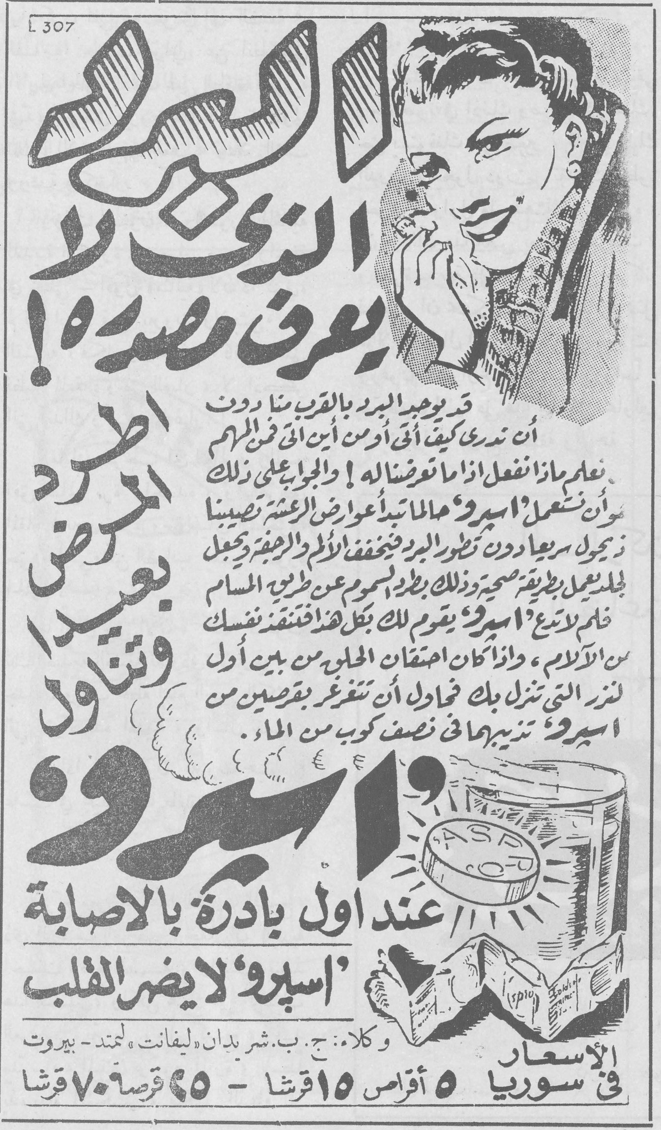 الالم الذي لا يعرف مصدره! اطرد المرض بعيداً وتناول اسبرو قد يوجد البرد بالقرب منا دون ان تدري كيف اتى أو من اين اتى فمن المهم ان نعلم ماذا نفعل اذا ما تعرضنا له ! والجواب على ذلك هو ان نستعمل «اسبرو» فما يبدأ باعراض العشرة تصيبنا ذي يزول سريعا دون تطور البرد فيخفف الالم والرجفة ويجعل الجلد يعمل بطريقة صحية وذلك بطرد السموم عن طريق المسام فلم لا تدع «اسبرو» يقوم لك بكل هذا فتنقذ نفسك من الآلام ، واذا كان احتقان الحلق من بين أول اعراض النزلة التي تنزل بك فحاول ان تتغرغر بقرصين من اسبرو تذيبهما في نصف كوب من الماء . عند اول بادرة بالاصابة «اسبرو» لا يضر القلب وكلاء : ج. ب. شربدان (ليفانت) لمتد - بيروت الاسعار في سوريا ٥ اقراص ١٥ قرشا - ٢٥ قرصا ٧٠ قرشا