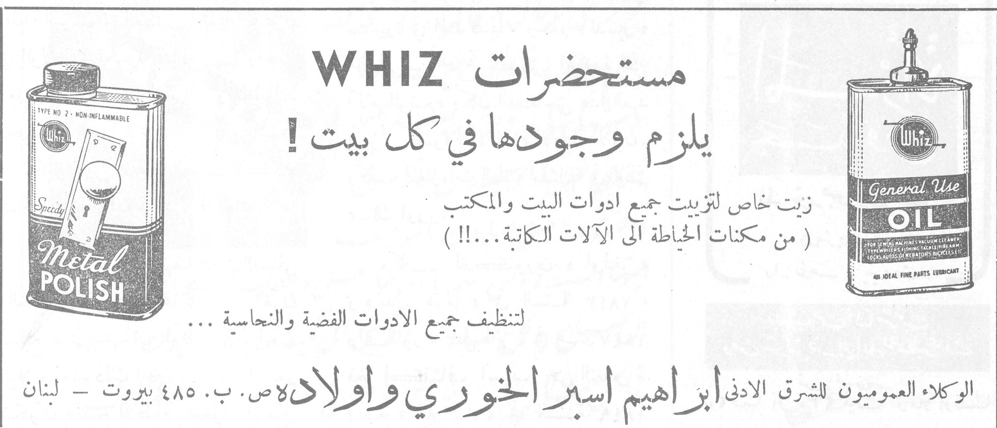 مستحضرات WHIZ مستحضرات WHIZ يلزم وجودها في كل بيت ! زيت خاص لتزييت جميع ادوات البيت والمكتب ( من مكنات الخياطة الى الآلات الكاتبة ... !! ) لتنظيف جميع الادوات الفضية والنحاسية ... الوكلاء العموميون للشرق الادنى ابراهيم اسبر الخوري واولاده ص. ب. ٤٨٥ بيروت - لبنان TYPE NO 2 - NON-INFLAMMABLE Speedy Metal Polish Whiz General Use OIL - AN IDEAL FINE PARTS LUBRICANT